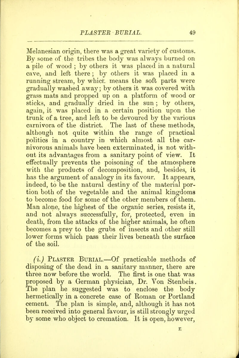Melanesian origin, there was a great variety of customs. By some of the tribes the body was always burned on a pile of wood ; by others it was placed in a natural cave, and left there ; by others it was placed in a running stream, by whicL means the soft parts were gradually washed away; by others it was covered with grass mats and propped up on a platform of wood or sticks, and gradually dried in the sun ; by others, again, it was placed in a certain position upon the trunk of a tree^ and left to be devoured by the various carnivora of the district. The last of these methods, although not quite within the range of practical politics in a country in which almost all the car- nivorous animals have been exterminated, is not with- out its advantages from a sanitary point of view. It effectually prevents the poisoning of the atmosphere with the products of decomposition, and, besides, it has the argument of analogy in its favour. It appears, indeed, to be the natural destiny of the material por- tion both of the vegetable and the animal kingdoms to become food for some of the other members of them. Man alone, the highest of the organic series, resists it, and not always successfully, for, protected, even in death, from the attacks of the higher animals, he often becomes a prey to the grubs of insects and other still lower forms which pass their lives beneath the surface of the soil. (i.) Plaster Bueial.—Of practicable methods of disposing of the dead in a sanitary manner, there are three now before the world. The first is one that was proposed by a German physician. Dr. Von Stenbeis. The plan he suggested was to enclose the body hermetically in a concrete case of Roman or Portland cement. The plan is simple, and, although it has not been received into general favour, is still strongly urged by some who object to cremation. It is open, however,