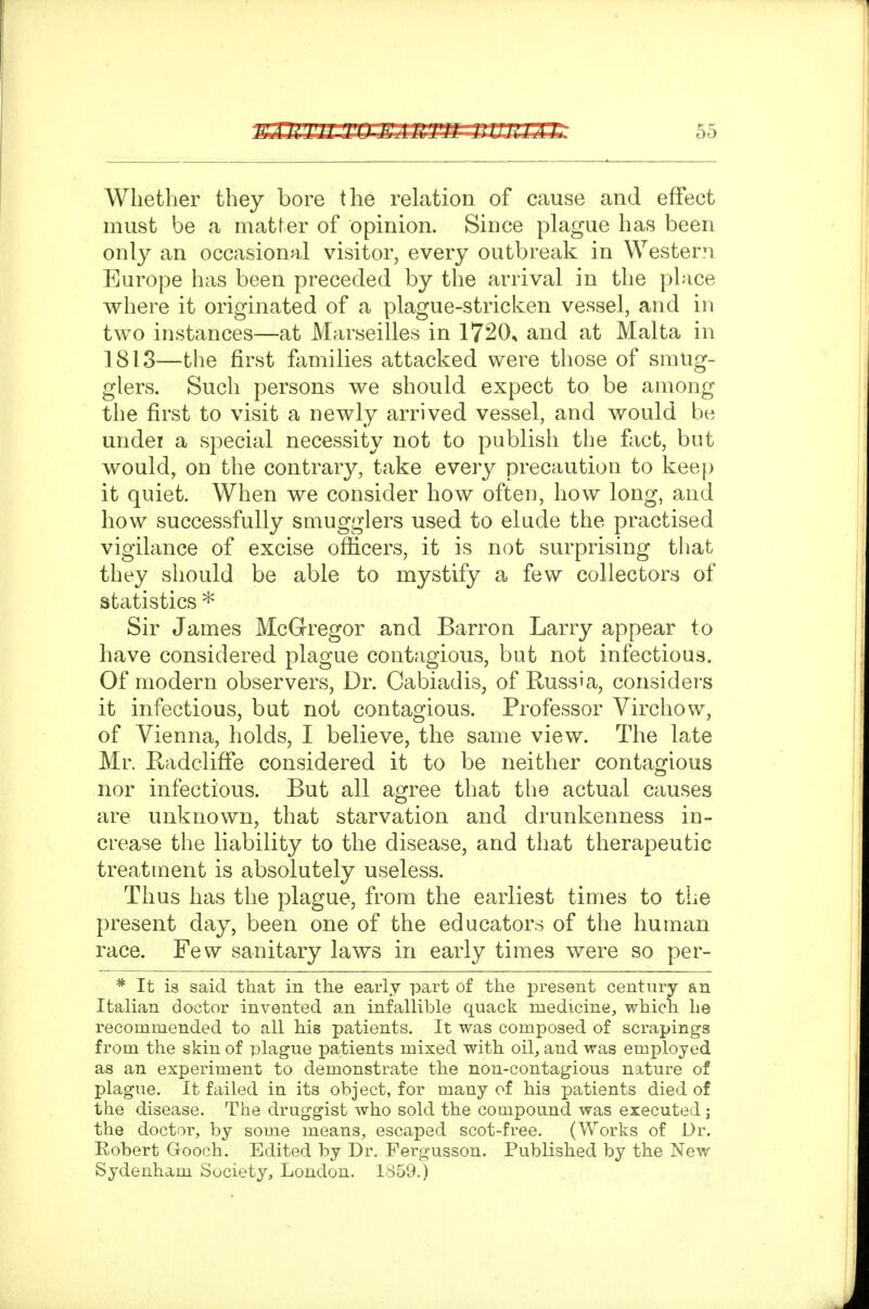 Whether they bore the relation of cause and effect must be a matter of opinion. Since plague has been only an occasional visitor, every outbreak in Western Europe has been preceded by the arrival in the place where it originated of a plague-stricken vessel, and in two instances—at Marseilles in 1720. and at Malta in 1813—the first families attacked were those of smug- glers. Such persons we should expect to be among the first to visit a newly arrived vessel, and would be undei a special necessity not to publish the fact, but would, on the contrary, take every precaution to kee[> it quiet. When we consider how often, how long, and how successfully smugglers used to elude the practised vigilance of excise officers, it is not surprising that they should be able to mystify a few collectors of statistics * Sir James McGregor and Barron Larry appear to have considered plague contagious, but not infectious. Of modern observers, Dr. Cabiadis, of Russia, considers it infectious, but not contagious. Professor Virchow, of Vienna, holds, I believe, the same view. The late Mr. Radclifie considered it to be neither contagious nor infectious. But all agree that the actual causes are unknown, that starvation and drunkenness in- crease the liability to the disease, and that therapeutic treatment is absolutely useless. Thus has the plague, from the earliest times to the present day, been one of the educators of the human race. Few sanitary laws in early times were so per- * It is said that in the early part of the present century an Italian doctor invented an infallible quack medicine, which he recommended to all his patients. It was composed of scrapings from the skin of plague patients mixed with oil, and was employed as an experiment to demonstrate the non-contagious nature of plague. It failed in its object, for many of his patients died of the disease. The druggist who sold the compound was executed; the doctoi% by some means, escaped scot-free. (Works of Dr. Robert Grooch. Edited by Dr. Fergusson. Published by the New Sydenham Society, London. 1359.)