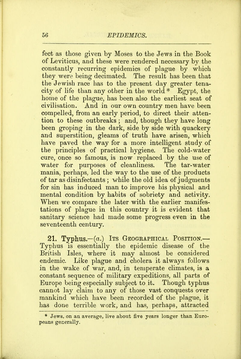 feet as those given by Moses to the Jews in the Book of Leviticus, and these were rendered necessary by the constantly recurring epidemics of plague by which they were being decimated. The result has been that the Jewish race has to the present day greater tena- city of life than any other in the world * Egypt, the home of the plague, has been also the earliest seat of civilisation. And in our own country men have been compelled, from an early period, to direct their atten- tion to these outbreaks ; and, though they have long been groping in the dark, side by side with quackery and superstition, gleams of truth have arisen, which have paved the way for a more intelligent study of the principles of practical hygiene. The cold-water cure, once so famous, is now replaced by the use of water for purposes of cleanliness. The tar-water mania, perhaps, led the way to the use of the products of tar as disinfectants ; while the old idea of judgments for sin has induced man to improve his physical and mental condition by habits of sobriety and activity. When we compare the later with the earlier manifes- tations of plague in this country it is evident that sanitary science had made some progress even in the seventeenth century. 21. Typhus—(a.) Its Geographical Position.— Typhus is essentially the epidemic disease of the British Isles, where it may almost be considered endemic. Like plague and cholera it always follows in the wake of war, and, in temperate climates, is a constant sequence of military expeditions, all parts of Europe being especially subject to it. Though typhus cannot lay claim to any of those vast conquests over mankind which have been recorded of the plague, it has done terrible work, and has, perhaps, attracted * Jews, on an average, live about five years longer than Euro- peans generally.