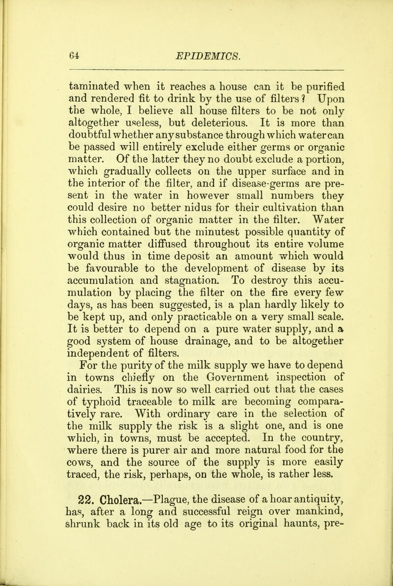 taminated when it reaches a house can it be purified and rendered fit to drink by the use of filters ? Upon the whole, I believe all house filters to be not only altogether useless, but deleterious. It is more than doubtful whether any substance through which water can be passed will entirely exclude either germs or organic matter. Of the latter they no doubt exclude a portion, which gradually collects on the upper surface and in the interior of the filter, and if disease-germs are pre- sent in the water in however small numbers they could desire no better nidus for their cultivation than this collection of organic matter in the filter. Water which contained but the minutest possible quantity of organic matter diflfused throughout its entire volume would thus in time deposit an amount which would be favourable to the development of disease by its accumulation and stagnation. To destroy this accu- mulation by placing the filter on the fire every few days, as has been suggested, is a plan hardly likely to be kept up, and only practicable on a very small scale. It is better to depend on a pure water supply, and a good system of house drainage, and to be altogether independent of filters. For the purity of the milk supply we have to depend in towns chiefly on the Government inspection of dairies. This is now so well carried out tliat the cases of typhoid traceable to milk are becoming compara- tively rare. With ordinary care in the selection of the milk supply the risk is a slight one, and is one which, in towns, must be accepted. In the country, where there is purer air and more natural food for the cows, and the source of the supply is more easily traced, the risk, perhaps, on the whole, is rather less. 22. Cholera.—Plague, the disease of a hoar antiquity, has, after a long and successful reign over mankind, shrunk back in its old age to its original haunts, pre-