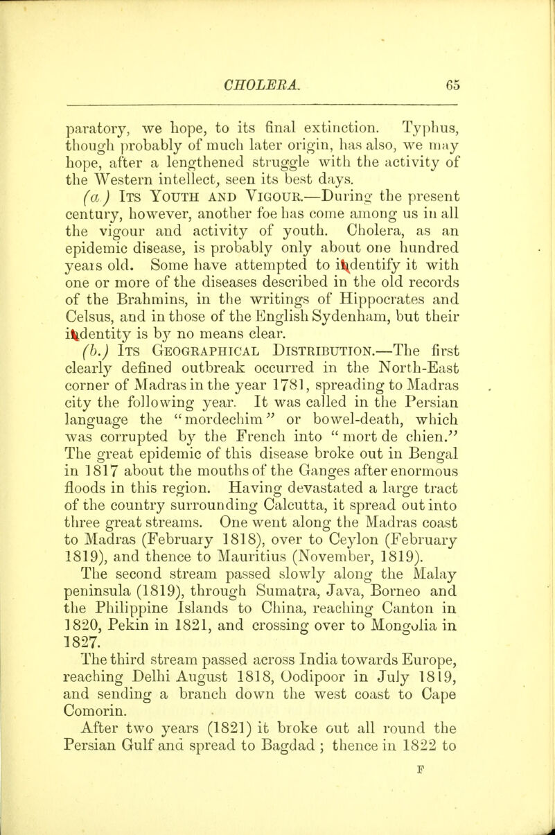paratoiy, we hope, to its final extinction. Typhus, though probably of much later origin, has also, we may hope, after a lengthened struggle with the activity of the Western intellect^ seen its best days. (a) Its Youth and Vigour.—Durino- the present century, however, another foe has come among us in all the vigour and activity of youth. Cholera, as an epidemic disease, is probably only about one hundred yeais old. Some have attempted to i^dentify it with one or more of the diseases described in the old records of the Brahmins, in the writings of Hippocrates and Celsus, and in those of the English Sydenham, but their i^tdentity is b}^ no means clear. (b.) Its Geographical Distribution.—The first clearly defined outbreak occurred in the North-East corner of Madras in the year 1781, spreading to Madras city the following year. It was called in the Persian language the mordechim^^ or bowel-death, which was corrupted by the French into  mort de chien.^' The great epidemic of this disease broke out in Bengal in 1817 about the mouths of the Ganges after enormous floods in this region. Having devastated a large tract of the country surrounding Calcutta, it spread out into three great streams. One went along the Madras coast to Madras (February 1818), over to Ceylon (February 1819), and thence to Mauritius (November, 1819). The second stream passed slowly along the Malay peninsula (1819), through Sumatra, Java, Borneo and the Philippine Islands to China, reaching Canton in 1820, Pekin in 1821, and crossing over to Mongolia in 1827. The third stream passed across India towards Europe, reaching Delhi August 1818, Oodipoor in July 1819, and sending a branch down the west coast to Cape Comorin. After two years (1821) it broke out all round the Persian Gulf and spread to Bagdad ; thence in 1822 to F