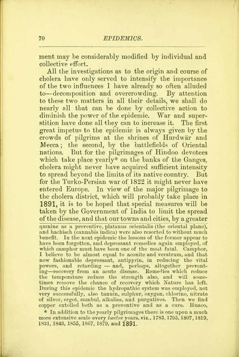 ment may be considerably modified by individual and collective effort. All the investigations as to the origin and course of cholera have only served to intensify the importance of the two influences I have already so often alluded to—decomposition and overcrowding. By attention to these two matters in all their details, we shall do nearly all that can be done by collective action to diminish the power of the epidemic. War and super- stition have done all they can to increase it. The first great impetus to the epidemic is always given by the crowds of pilgrims at the shrines of Hurdwar and Mecca; the second, by the battlefields of Oriental nations. But for the pilgrimages of Hindoo devotees which take place yearly* on the banks of the Ganges, cholera might never have acquired suflScient intensity to spread beyond the limits of its native country. But for the Turko-Persian war of 1822 it might never have entered Europe. In view of the major pilgrimage to the cholera district, which will probably take place in 1891, it is to be hoped that special measures will be taken by the Government of India to limit the spread of the disease, and that our towns and cities, by a greater quinine as a preventive, platanus orientalis (the oriental plane), and hachisch (cannabis indica) were also resorted to without much benefit. In the next epidemic the lessons of the former appear to have been forgotten, and depressant remedies again employed, of which camphor must have been one of the most fatal. Camphor, I believe to be almost equal to aconite and veratrum, and that now fashionable depressant, antipyrin, in reducing the vital powers, and retarding — and, perhaps, altogether prevent- ing—recovery from an acute disease. Remedies which reduce the temperature reduce the strength also, and will some- times remove the chance of recovery which Nature has left. During this epidemic the hydropathic system was employed, not very successfully, also tannin, sulphur, oxygen, chlorine, nitrate of silver, ergot, sumbul, alkalies, and purgatives. Then we find copper extolled both as a preventive and as a cure. Huaco, * In addition to the yearly pilgrimages there is one upon a much more extensive scale every twelve years, viz., 1783,1795,1807,1819, 1831, 1843, 1855, 1867, 1879, and 1891.