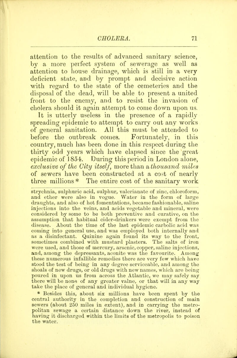 attention to the results of advanced sanitary science, by a more perfect system of sewerage as well as attention to house drainage, which is still in a very deficient state, and by prompt and decisive action with regard to the state of the cemeteries and the disposal of the dead, will be able to present a united front to the enemy, and to resist the invasion of cholera should it again attempt to come down upon us. Tt is utterly useless in the presence of a rapidly spreading epidemic to attempt to carry out any works of general sanitation. All this must be attended to before the outbreak comes. Fortunately, in this country, much has been done in this respect during the thirty odd years which have elapsed since the great epidemic of 1854. During this period in London alone, exclusive of the City itself, more than Sbthousand miles of sewers have been constructed at a cost of nearly three millions * The entire cost of the sanitary work strychnia, siilplmric acid, sulphur, valerianate of zinc, chloroform, and ether were also in vogue. Water in the form of large draughts, and also of hot fomentations, became fashionable, saline injections into the veins, and acids vegetable and mineral, were considered by some to be both preventive and curative, on the assumption that habitual cider-drinkers were exempt from the disease. About the time of the last epidemic carbolic acid was coming into general use, and was employed both internally and as a disinfectant. Quinine again found its way to the front, sometimes combined with mustard plasters. The salts of iron were used^ and those of mercury, arsenic, copper, saline injections, and, among the depressants, aconite was the favourite. Among these numerous infallible remedies there are very few which have stood the test of being in any degree serviceable, and among the shoals of new drugs, or old drugs with new names, which are being poured in upon us from across the Atlantic, we may safely say there will be none of any greater value, or that will in any way take the place of general and individual hygiene. * Besides this, about six millions have been spent by the central authority in the completion and construction of main sewers (about 250 miles in extent), and in carrying the metro- politan sewage a certain distance down the river, instead of having it discharged within the limits of the metropolis to poison the water.