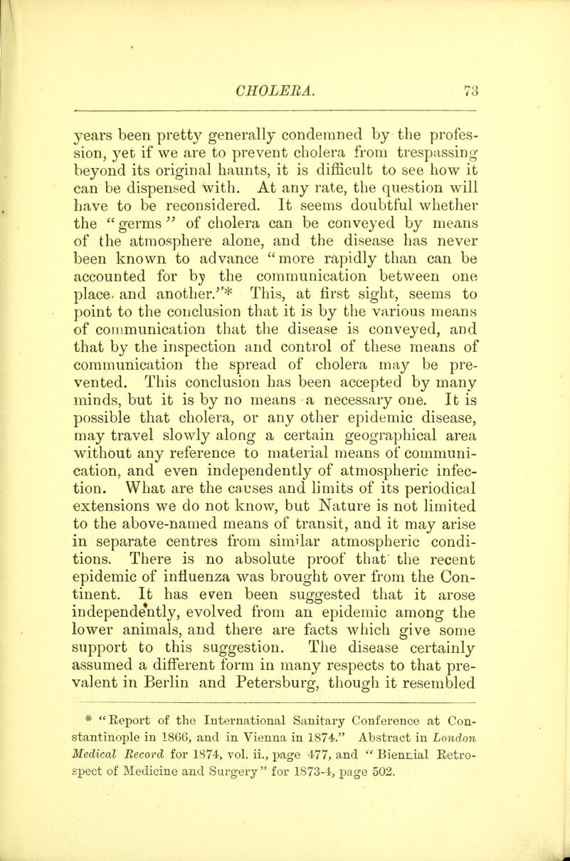 years been pretty generally condemned by the profes- sion, yet if we are to prevent cholera from trespassing beyond its original haunts, it is difficult to see how it can be dispensed with. At any rate, the question will have to be reconsidered. It seems doubtful whether the  germsof cholera can be conveyed by means of the atmosphere alone, and the disease has never been known to advance more rapidly than can be accounted for hy the communication between one place, and another/'* This, at first sight, seems to point to the conclusion that it is by the various means of communication that the disease is conveyed, and that by the inspection and control of these means of communication the spread of cholera may be pre- vented. This conclusion has been accepted by many minds, but it is by no means a necessary one. It is possible that cholera, or any other epidemic disease, may travel slowly along a certain geographical area without any reference to material means of communi- cation, and even independently of atmospheric infec- tion. What are the causes and limits of its periodical extensions we do not know, but Nature is not limited to the above-named means of transit, and it may arise in separate centres from similar atmospheric condi- tions. There is no absolute proof that the recent epidemic of influenza was brought over from the Con- tinent. It has even been suggested that it arose independe*ntly, evolved from an epidemic among the lower animals, and there are facts which give some support to this suggestion. The disease certainly assumed a different form in many respects to that pre- valent in Berlin and Petersburg, though it resembled * Eeport of the International Sanitary Conference at Con- stantinople in 1866, and in Vienna in 1874. Abstract in London Medical Record for 1874, vol. ii., page 477, and  Biennial Retro- spect of Medicine and Surgery  for 1873-4, page 502.