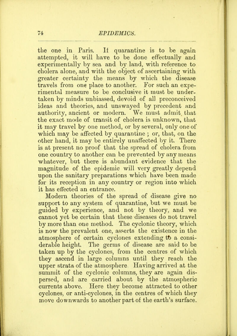 the one in Paris. If quarantine is to be again attempted, it will have to be done effectually and experimentally by sea and by land, with reference to cholera alone, and with the object of ascertaining with greater certainty the means by which the disease travels from one place to another. For such an expe- rimental measure to be conclusive it must be under- taken by minds unbiassed, devoid of all preconceived ideas and theories, and unswayed by precedent and authority, ancient or modern. We must admit, that the exact mode of transit of cholera is unknown, that it may travel by one method, or by several, only one of which may be affected by quarantine ; or, that, on the other hand, it may be entirely unaffected by it. There is at present no proof that the spread of cholera from one country to another can be prevented by any means whatever, but there is abundant evidence that the magnitude of the epidemic will very greatly depend upon the sanitary preparations which have been made for its reception in any country or region into which it has effected an entrance. Modern theories of the spread of disease give no support to any system of quarantine, but we must be guided by experience, and not by theory, and we cannot yet be certain that these diseases do not travel by more than one method. The cyclonic theory, which is now the prevalent one, asserts the existence in the atmosphere of certain cyclones extending tt) a consi- derable height. The germs of disease are said to be taken up by the cyclones, from the centres of which they ascend in large columns until they reach the upper strata of the atmosphere. Having arrived at the summit of the cyclonic columns, they are again dis- persed, and are carried about by the atmospheric currents above. Here they become attracted to other cyclones, or anti-cyclones, in the centres of which they move downwards to another part of the earth's surface.
