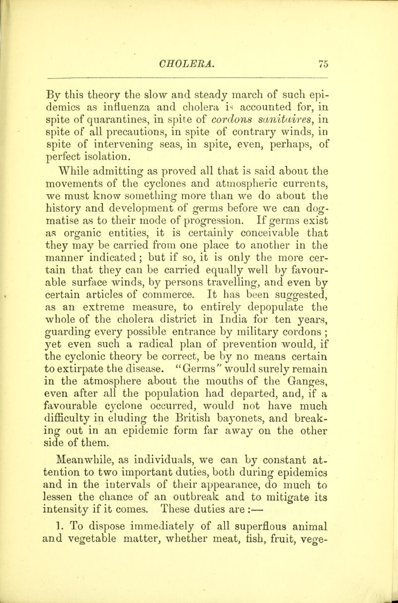 By this theory the slow and steady march of such epi- demics as influenza and cholera i^ accounted for, in spite of quarantines, in spite of cordons sanitdires, in spite of all precautions, in spite of contrary winds, in spite of intervening seas, in spite, even, perhaps, of perfect isolation. While admitting as proved all that is said about the movements of the cyclones and atmospheric currents, we must know something more than we do about the history and development of germs before we can dog- matise as to their mode of progression. If germs exist as organic entities, it is certainly conceivable that they may be carried from one place to another in the manner indicated; but if so, it is only the more cer- tain that they can be carried equally well by favour- able surface winds, by persons travellings and even by certain articles of commerce. It has been suggested, as an extreme measure, to entirely depopulate the whole of the cholera district in India for ten years, guarding every possible entrance by military cordons ; yet even such a radical plan of prevention would, if the cyclonic theory be correct, be by no means certain to extirpate the disease.  Germswould surely remain in the atmosphere about the mouths of the Ganges, even after all the population had departed, and, if a favourable cyclone occurred, would not have much difficulty in eluding the British bayonets, and break- ing out in an epidemic form far away on the other side of them. Meanwhile, as individuals, we can by constant at- tention to two important duties, both during epidemics and in the intervals of their appearance, do much to lessen the chance of an outbreak and to mitigate its intensity if it comes. These duties are :— 1. To dispose immediately of all superflous animal and vegetable matter_, whether meat, tish, fruit, vege-