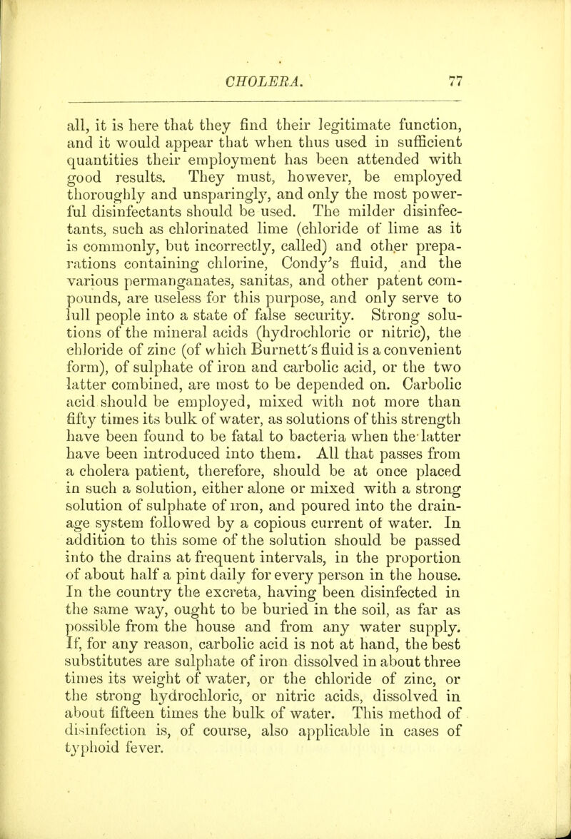 all, it is here that they find their legitimate function, and it would appear that when thus used in sufficient quantities their employment has been attended with good results. They must, however, be employed thoroughly and unsparingly, and only the most power- ful disinfectants should be used. The milder disinfec- tants, such as chlorinated lime (chloride of lime as it is commonly, but incorrectly, called) and other prepa- rations containing chlorine, Condy^s fluid, and the various permanganates, sanitas, and other patent com- pounds, are useless for this purpose, and only serve to lull people into a state of false security. Strong solu- tions of the mineral acids (hydrochloric or nitric), the chloride of zinc (of which Burnett's fluid is a convenient form), of sulphate of iron and carbolic acid, or the two latter combined, are most to be depended on. Carbolic acid should be employed, mixed with not more than fifty times its bulk of water, as solutions of this strength have been found to be fatal to bacteria when the-latter have been introduced into them. All that passes from a cholera patient, therefore, should be at once placed in such a solution, either alone or mixed with a strong solution of sulphate of iron, and poured into the drain- age system followed by a copious current of water. In addition to this some of the solution should be passed into the drains at frequent intervals, in the proportion of about half a pint daily for every person in the house. In the country the excreta, having been disinfected in the same way, ought to be buried in the soil, as far as possible from the house and from any water supply. If, for any reason, carbolic acid is not at hand, the best substitutes are sulphate of iron dissolved in about three times its weight of water, or the chloride of zinc, or the strong hydrochloric, or nitric acids, dissolved in about fifteen times the bulk of water. This method of disinfection is, of course, also applicable in cases of typhoid fever.