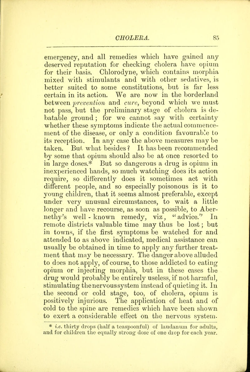 emergency, and all remedies which have gained any deserved reputation for checking cholera have opium for their basis. Chlorodyne, which contains morphia mixed with stimulants and with other sedatives, is better suited to some constitutions, but is far less certain in its action. We are now in the borderland between prevention and cure, beyond which we must not pass, but the preliminary stage of cholera is de- batable ground; for we cannot say with certainty whether these symptoms indicate the actual commence- ment of the disease, or only a condition favourable to its reception. In any case the above measures may be taken. Bui. what besides ? It has been recommended by some that opium should also be at once resorted to in large doses.* But so dangerous a drug is opium in inexperienced hands, so much watching does its action require, so difierently does it sometimes act with different people, and so especially poisonous is it to young children, that it seems almost preferable, except under very unusual circumstances, to wait a little longer and have recourse, as soon as possible, to Aber- nethy^s well - known remedy, viz,  advice.'^ In remote districts valuable time may thus be lost; but in towns, if the first symptoms be watched for and attended to as above indicated, medical assistance can usually be obtained in time to apply any further treat- ment that may be necessary. The danger above alluded to does not apply, of course, to those addicted to eating opium or injecting morphia, but in these cases the drug would probably be entirely useless, if not harmful, stimulating the nervous system instead of quieting it. In the second or cold stage, too, of cholera, opium is positively injurious. The application of heat and of cold to the spine are remedies which have been shown to exert a considerable effect on the nervous system. * i.e. thirty drops (half a teaspoonful) of laudanum for adults, and for children the equally strong dose of one drop for each year.