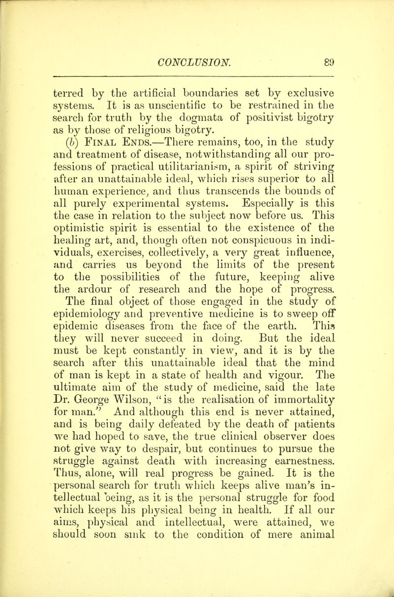 terred by the artificial boundaries set by exclusive systems. It is as unscientific to be restrained in the search for truth by the dogmata of positivist bigotry as by those of religious bigotry. (6) Final Ends.—There remains, too, in the study and treatment of disease, notwithstanding all our pro- fessions of practical utilitarianism, a spirit of striving after an unattainable ideal, which rises superior to all human experience^ and thus transcends the bounds of all purely experimental systems. Especially is this the case in relation to the subject now before us. This optimistic spirit is essential to the existence of the healing art, and, though often not conspicuous in indi- viduals, exercises, collectively, a very great influence, and carries us beyond the limits of the present to the possibilities of the future, keeping alive the ardour of research and the hope of progress. The final object of those engaged in the study of epidemiology and preventive medicine is to sweep ofiT epidemic diseases from the face of the earth. This they will never succeed in doing. But the ideal must be kept constantly in view, and it is by the search after this unattainable ideal that the mind of man is kept in a state of health and vigour. The ultimate aim of the study of medicine, said the late Dr. George Wilson, is the realisation of immortality for man.'^ And although this end is never attained, and is being daily defeated by the death of patients we had hoped to save, the true clinical observer does not give way to despair, but continues to pursue the struggle against death with increasing earnestness. Thus, alone, will real progress be gained. It is the personal search for truth which keeps alive man^s in- tellectual oeing, as it is the personal struggle for food which keeps his physical being in health. If all our aims, physical and intellectual, were attained, we should soon sink to the condition of mere animal