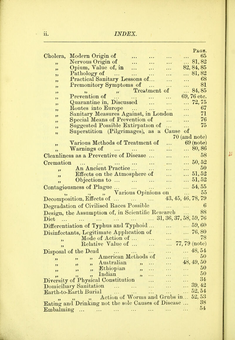 Page. 65 81,82 82, 84, 85 81,82 68 81 84, 85 76 etc. 72, 75 67 71 76 75 69 Cholera, Modern Origin of „ JSTervous Origin of „ Opium, Yalue of, in „ Pathology of „ Practical Sanitary Lessons of... „ Premonitory Symptoms of „ „ „ Treatment of Prevention of „ Quarantine in. Discussed „ Routes into Europe „ Sanitary Measures Against, in London „ Special Means of Prevention of „ Suggested Possible Extirpation of ... „ Superstition (Pilgrimages), as a Cause of 70 (and note) „ Yarious Methods of Treatment of „ Warnings of Cleanliness as a Preventive of Disease ... Cremation „ An Ancient Practice „ Effects on the Atmosphere of „ Objections to ... Contagiousness of Plague ... ,, ., „ Yarious Decomposition, Effects of ... Degradation of Civilised Races Possible Design, the Assumption of, in Scientific Research Diet ... Differentiation of Typhus and Typhoid .. Disinfectants, Legitimate Application of „ Mode of Action of ... „ Relative Yalue of Disposal of the Dead „ „ American Methods o „ „ Australian „ .. „ Ethiopian „ .. „ M Indian Diversity of Physical Constitution Domiciliary Sanitation Earth-to-Earth Burial „ „ Action of Worms and Grubs in Eating and Drinking not the sole Causes of Disease Embalming Opinions on 77, 43, 45, 46, 78, 79 6 88 31, 36, 37, 58, 59, 76 59, 60 76, 80 78 79 (note) .. 48,54 50 48, 49, 50 50 50 34 39, 42 52,54 52, 53 38 54 69 (note) 80, 86 58 50, 52 50 51,52 51,52 54. 55 55