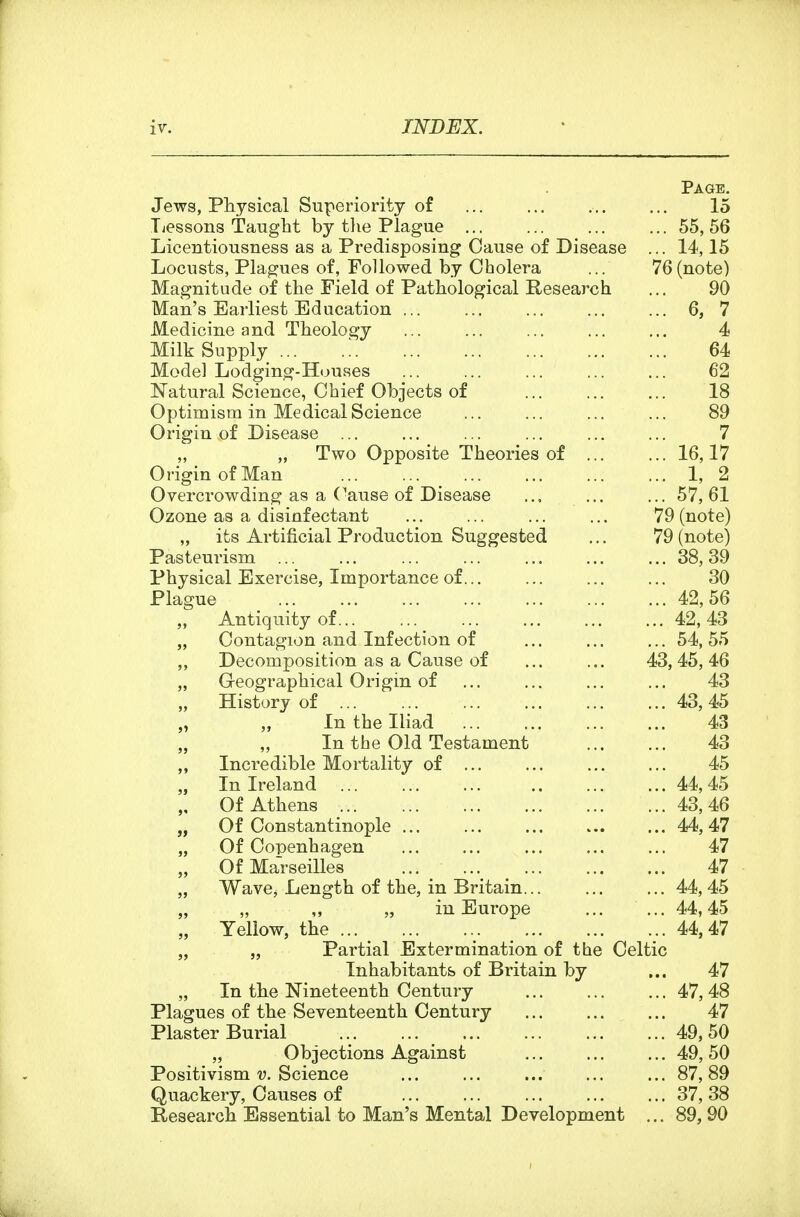 Page. Jews, Physical Superiority o£ 15 Tiessons Taught by tlie Plague 55, 56 Licentiousness as a Predisposing Cause of Disease ... 14,15 Locusts, Plagues of, Followed by Cholera ... 76(note) Magnitude of the Field of Pathological Research ... 90 Man's Earliest Education 6, 7 Medicine and Theology 4 Milk Supply ... 64 Mode] Lodging-Houses ... ... ... ... ... 62 Natural Science, Chief Objects of 18 Optimism in Medical Science ... ... ... ... 89 Origin of Disease ... ... ... ... ... ... 7 „ „ Two Opposite Theories of 16,17 Origin of Man 1, 2 Overcrowding as a Cause of Disease ... ... 57,61 Ozone as a disinfectant ... ... ... ... 79 (note) „ its Artificial Production Suggested ... 79 (note) Pasteurism 38,39 Physical Exercise, Importance of 30 Plague 42,56 „ Antiquity of 42, 43 „ Contagion and Infection of ... ... ... 54, 55 „ Decomposition as a Cause of ... ... 43,45,46 „ Geographical Origin of ... ... ... ... 43 „ History of 43, 45 „ „ In the Iliad 43 In the Old Testament 43 „ Incredible Mortality of 45 „ In Ireland ... ... ... ,. ... ... 44,45 „ Of Athens 43,46 „ Of Constantinople 44, 47 „ Of Copenhagen ... ... ... ... ... 47 „ Of Ma'rseilles ... ^ .., 47 „ Wave, Length of the, in Britain... ... ... 44,45 „ „ ,, „ in Europe ... ... 44,45 Yellow, the 44,47 „ „ Partial Extermination of the Celtic Inhabitants of Britain by ... 47 „ In the Nineteenth Century 47,48 Plagues of the Seventeenth Century 47 Plaster Burial 49,50 „ Objections Against 49, 50 Positivism v. Science ... ... ... ... ... 87,89 Quackery, Causes of ... ... ... ... ... 37,38 Research Essential to Man's Mental Development ... 89, 90