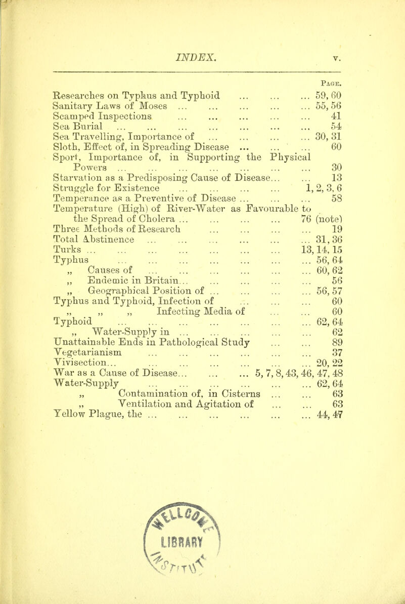 Page. Researches on Typkus and Typhoid 59, 60 Sanitary Laws of Moses ... ... ... ... ... 55,56 Scamped Inspections 41 Sea Burial 54 Sea Travelling, Impoi-tance of 30, 31 Sloth, Effect of, in Spreading Disease ... 60 Sport, Importance of, in Supporting the Physical Powers ... ... ... ... ... ... ... 30 Starvation as a Predisposing Cause of Disease... ... 13 Struggle for Existence 1, 2, 3, 6 Temperance as a Preventive of Disease ... ... ... 58 Temperature (High) of River-Water as Favourable to the Spread of Cholera ... ... ... ... 76 (note) Three Metbods of Research 19 Total .A.bstinence 31,36 Turks 13,14,15 Typhus 56,64 „ Causes of 60,62 „ Endemic in Britain... ... ... ... ... 56 „ Geographical Position of ... ... ... ... 56, 57 Typhus and Typhoid, Infection of ... 60 „ „ Infecting Media of ... ... 60 Typhoid 62,64 „ Water-Supply in 62 Unattainable Ends in Pathological Study 89 Vegetarianism ... ... ... ... ... ... 37 Yivisection... 20, 22 War as a Cause of Disease 5, 7, 8,43, 46, 47, 48 Water-Supply 62,64 „ Contamination of, in Cisterns ... ... 63 „ Ventilation and Agitation of 63 Yellow Plague, the 44, 4-7