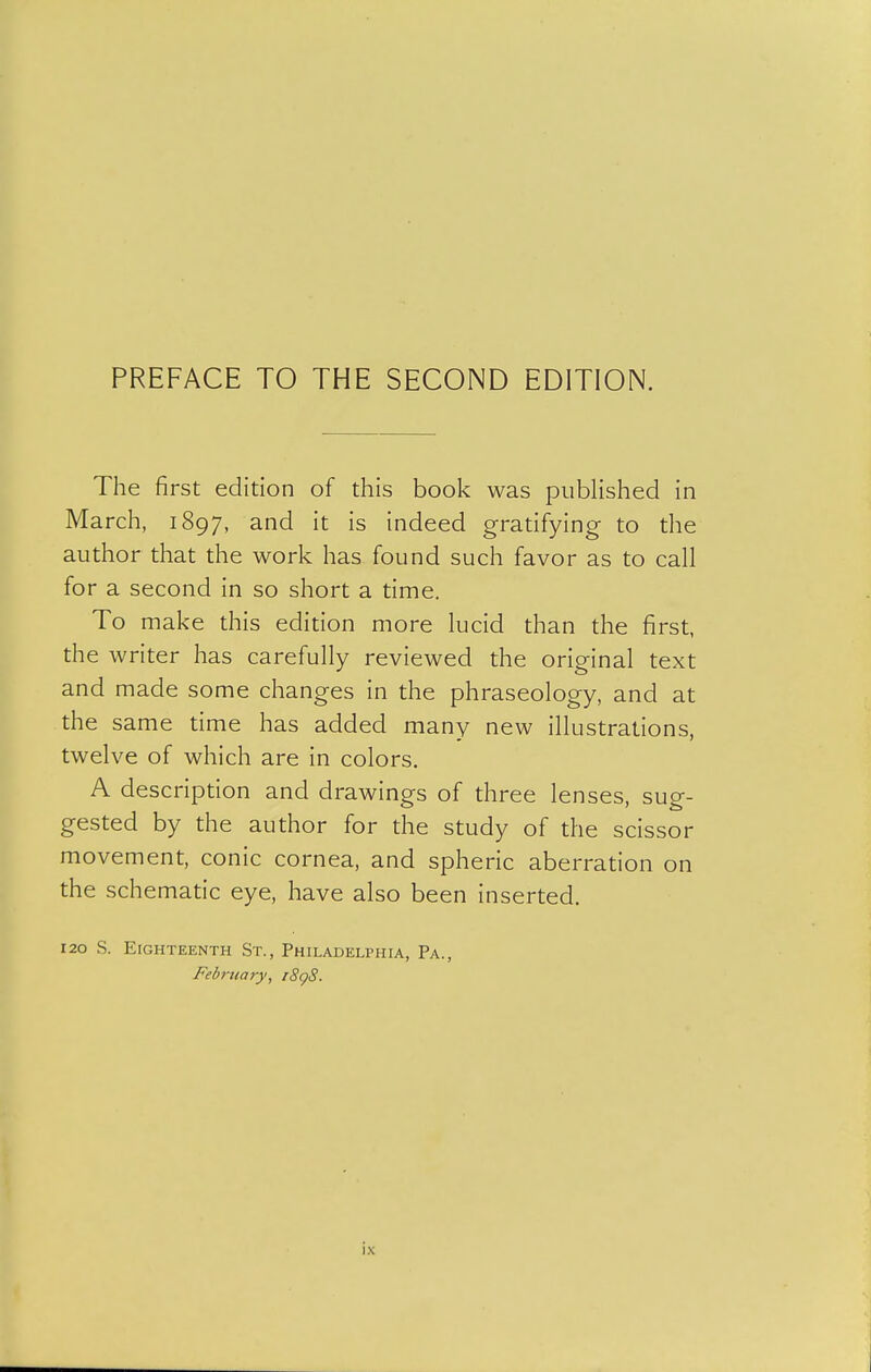 The first edition of this book was piibHshed in March, 1897, and it is indeed gratifying to the author that the work has found such favor as to call for a second in so short a time. To make this edition more lucid than the first, the writer has carefully reviewed the original text and made some changes in the phraseology, and at the same time has added many new illustrations, twelve of which are in colors. A description and drawings of three lenses, sug- gested by the author for the study of the scissor movement, conic cornea, and spheric aberration on the schematic eye, have also been inserted. 120 S. Eighteenth St., Philadelphia, Pa., February, rSgS.