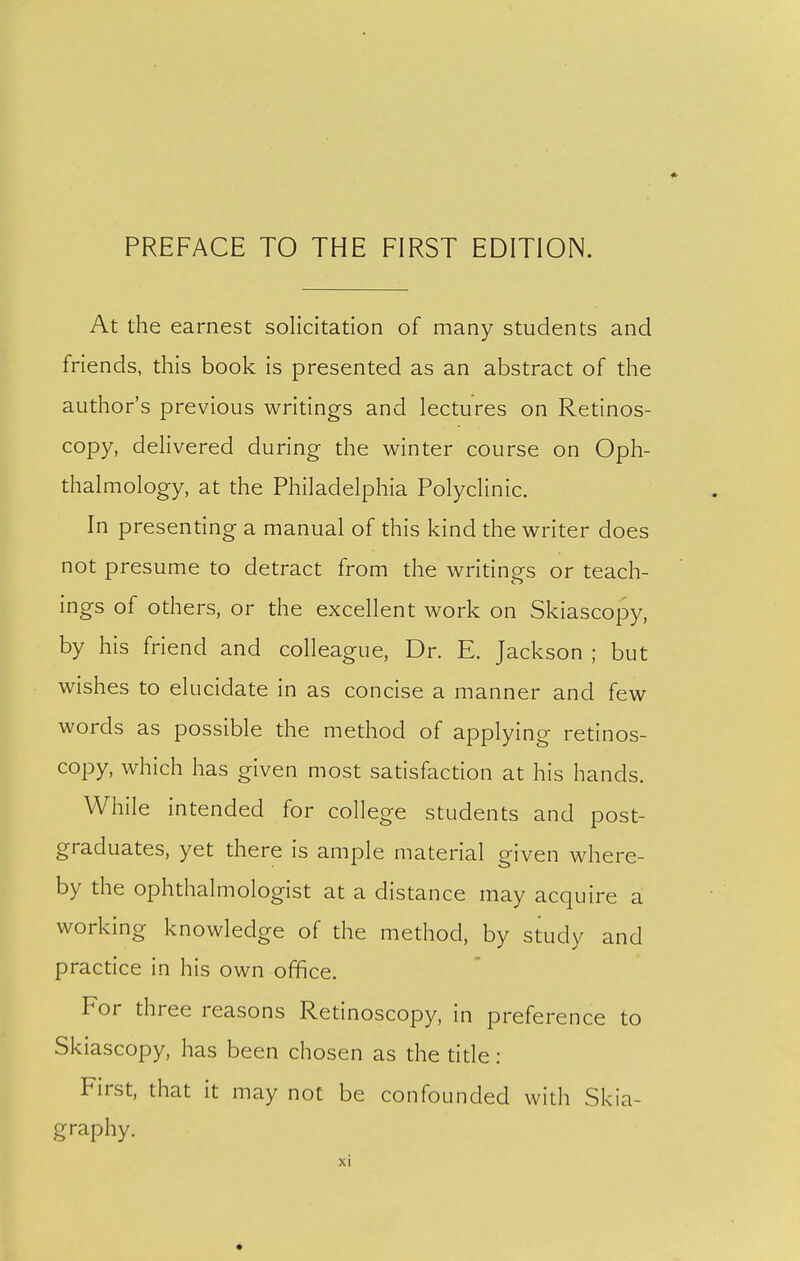 At the earnest solicitation of many students and friends, this book is presented as an abstract of the author's previous writings and lectures on Retinos- copy, delivered during the winter course on Oph- thalmology, at the Philadelphia Polyclinic. In presenting a manual of this kind the writer does not presume to detract from the writings or teach- ings of others, or the excellent work on Skiascopy, by his friend and colleague, Dr. E. Jackson ; but wishes to elucidate in as concise a manner and few words as possible the method of applying retinos- copy, which has given most satisfaction at his hands. While intended for college students and post- graduates, yet there is ample material given where- by the ophthalmologist at a distance may acquire a working knowledge of the method, by study and practice in his own office. For three reasons Retinoscopy, in preference to Skiascopy, has been chosen as the tide: First, that it may not be confounded with Skia- graphy.