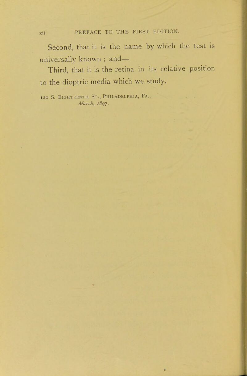 Second, that it is the name by which the test is universally known ; and— Third, that it is the retina in its relative position to the dioptric media which we study. I20 S. Eighteenth St., Philadelphia, Pa., . . March, iSgy.