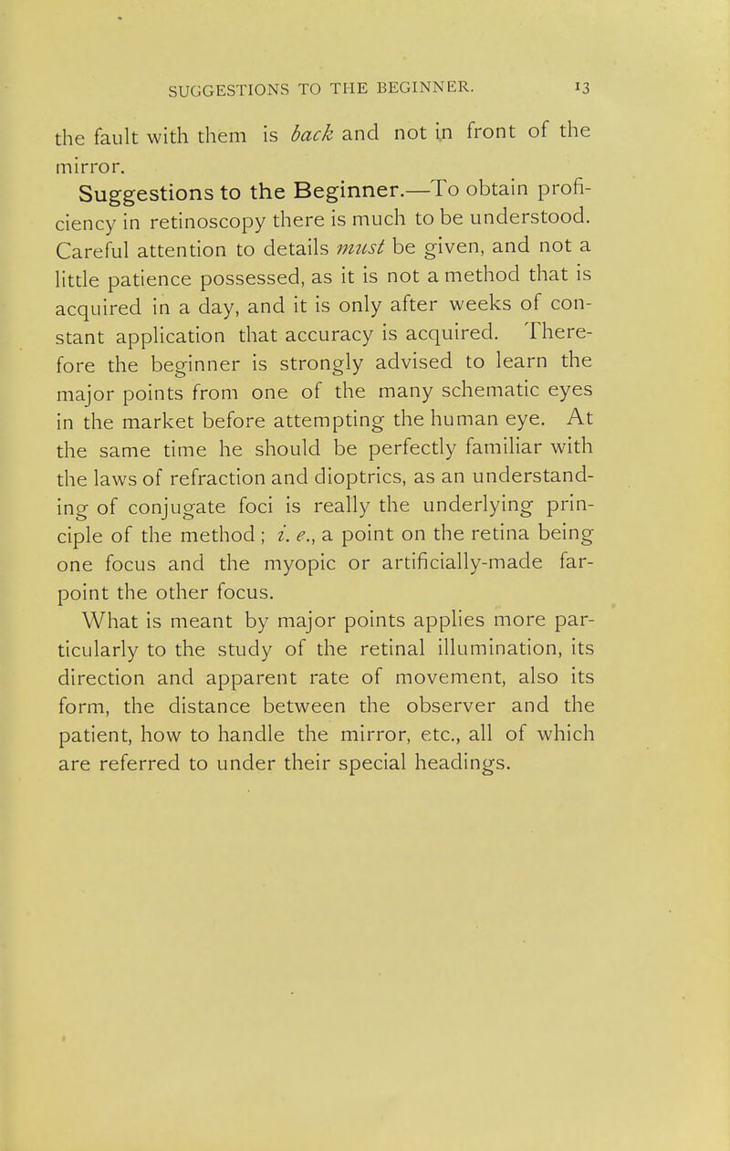 the fault with them is back and not in front of the mirror. Suggestions to the Beginner.—To obtain profi- ciency in retinoscopy there is much to be understood. Careful attention to details must be given, and not a little patience possessed, as it is not a method that is acquired in a day, and it is only after weeks of con- stant application that accuracy is acquired. There- fore the beginner is strongly advised to learn the major points from one of the many schematic eyes in the market before attempting the human eye. At the same time he should be perfecdy familiar with the laws of refraction and dioptrics, as an understand- ing of conjugate foci is really the underlying prin- ciple of the method; i. e., a point on the redna being one focus and the myopic or artificially-made far- point the other focus. What is meant by major points applies more par- ticularly to the study of the retinal illumination, its direction and apparent rate of movement, also its form, the distance between the observer and the patient, how to handle the mirror, etc., all of which are referred to under their special headings.