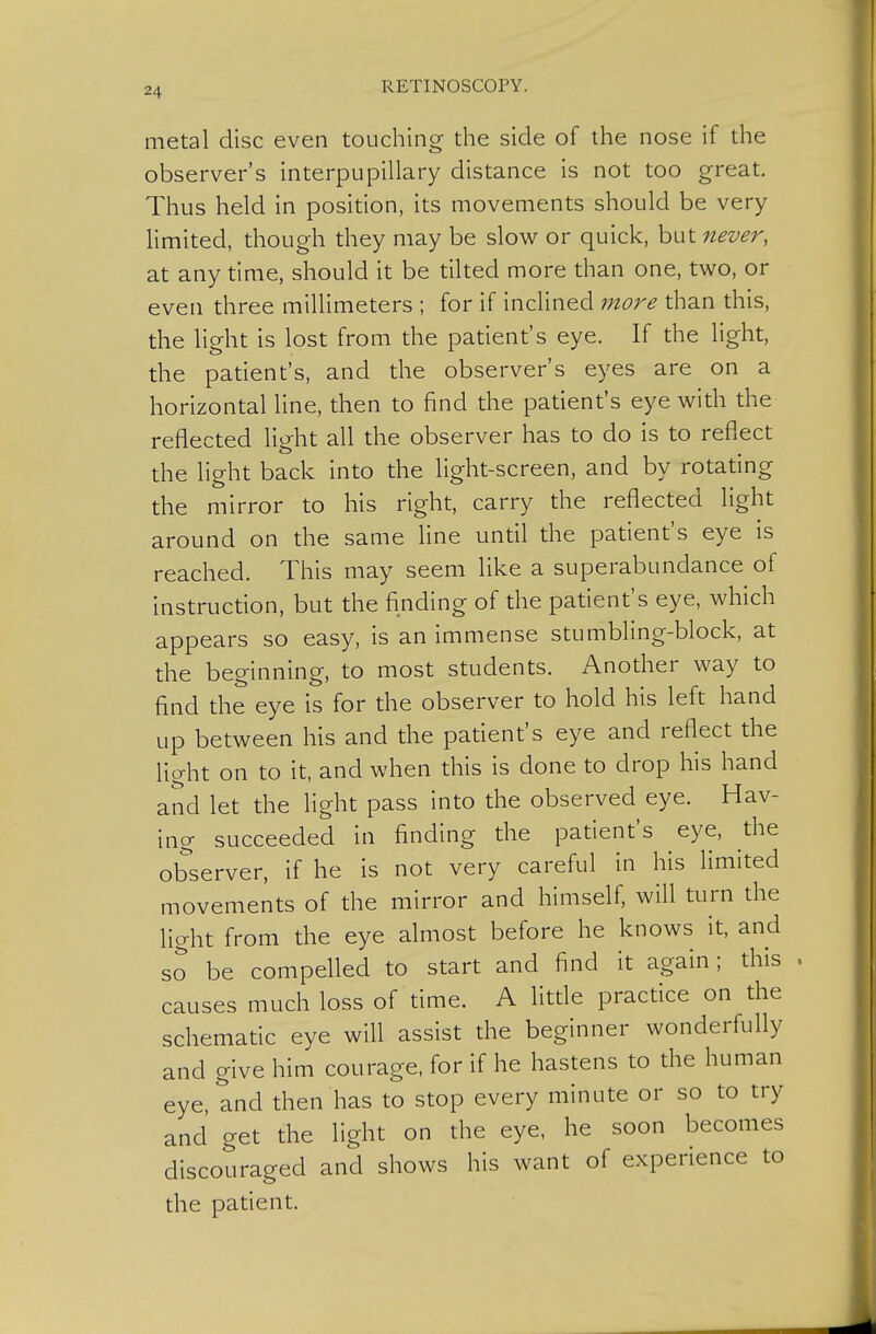 metal disc even touching the side of the nose if the observer's interpupillary distance is not too great. Thus held in position, its movements should be very limited, though they may be slow or quick, but never, at any time, should it be tilted more than one, two, or even three millimeters ; for if inclined more than this, the light is lost from the patient's eye. If the light, the patient's, and the observer's eyes are on a horizontal line, then to find the patient's eye with the reflected light all the observer has to do is to reflect the light back into the light-screen, and by rotating the mirror to his right, carry the reflected light around on the same line until the patient's eye is reached. This may seem like a superabundance of instruction, but the finding of the patient's eye, which appears so easy, is an immense stumbling-block, at the beginning, to most students. Another way to find the eye is for the observer to hold his left hand up between his and the patient's eye and reflect the light on to it, and when this is done to drop his hand and let the Hght pass into the observed eye. Hav- ing succeeded in finding the patient's eye, the observer, if he is not very careful in his limited movements of the mirror and himself, will turn the light from the eye almost before he knows it, and so be compelled to start and find it again; this causes much loss of time. A little practice on the schematic eye will assist the beginner wonderfully and give him courage, for if he hastens to the human eye, and then has to stop every minute or so to try and get the light on the eye, he soon becomes discouraged and shows his want of experience to the patient.