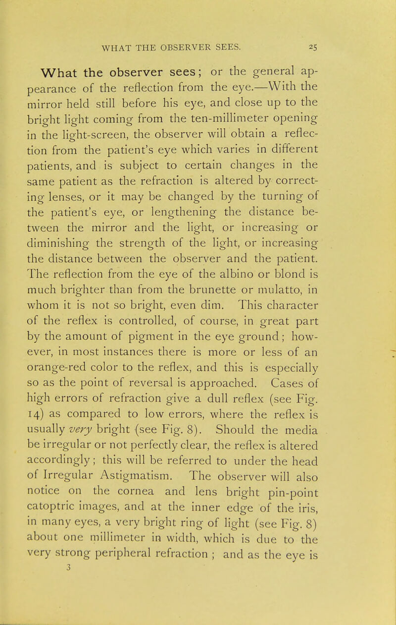 What the observer sees; or the general ap- pearance of the reflection from the eye.—With the mirror held still before his eye, and close up to the bright light coming from the ten-millimeter opening in the light-screen, the observer will obtain a reflec- tion from the patient's eye which varies in different patients, and is subject to certain changes in the same patient as the refraction is altered by correct- ing lenses, or it may be changed by the turning of the patient's eye, or lengthening the distance be- tween the mirror and the light, or increasing or diminishing the strength of the light, or increasing the distance between the observer and the patient. The reflection from the eye of the albino or blond is much brighter than from the brunette or mulatto, in whom it is not so bright, even dim. This character of the reflex is controlled, of course, in great part by the amount of pigment in the eye ground; how- ever, in most instances there is more or less of an orange-red color to the reflex, and this is especially so as the point of reversal is approached. Cases of high errors of refraction give a dull reflex (see Fig. 14) as compared to low errors, where the reflex is usually z/^rj)/bright (see Fig. 8). Should the media be irregular or not perfectly clear, the reflex is altered accordingly; this will be referred to under the head of Irregular Astigmatism. The observer will also notice on the cornea and lens bright pin-point catoptric images, and at the inner edge of the iris, in many eyes, a very bright ring of light (see Fig. 8) about one millimeter in width, which is due to the very strong peripheral refraction ; and as the eye is 3