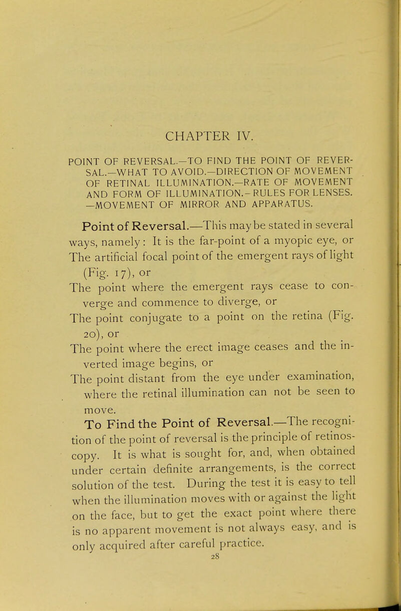 CHAPTER IV. POINT OF REVERSAL.-TO FIND THE POINT OF REVER- SAL.-WHAT TO AVOID.—DIRECTION OF MOVEMENT OF RETINAL ILLUMINATION.—RATE OF MOVEMENT AND FORM OF ILLUMINATION.-RULES FOR LENSES. —MOVEMENT OF MIRROR AND APPARATUS. Point of Reversal.—This maybe stated in several ways, namely : It is the far-point of a myopic eye, or The artificial focal point of the emergent rays of light (Fig. 17), or The point where the emergent rays cease to con- verge and commence to diverge, or The point conjugate to a point on the retina (Fig. 20), or The point where the erect image ceases and the in- verted image begins, or The point distant from the eye under examination, where the retinal illumination can not be seen to move. To Find the Point of Reversal.—The recogni- tion of the point of reversal is the principle of retinos- copy. It is what is sought for, and, when obtained under certain definite arrangements, is the correct solution of the test. During the test it is easy to tell when the illumination moves with or against the light on the face, but to get the exact point where there is no apparent movement is not always easy, and is only acquired after careful practice.