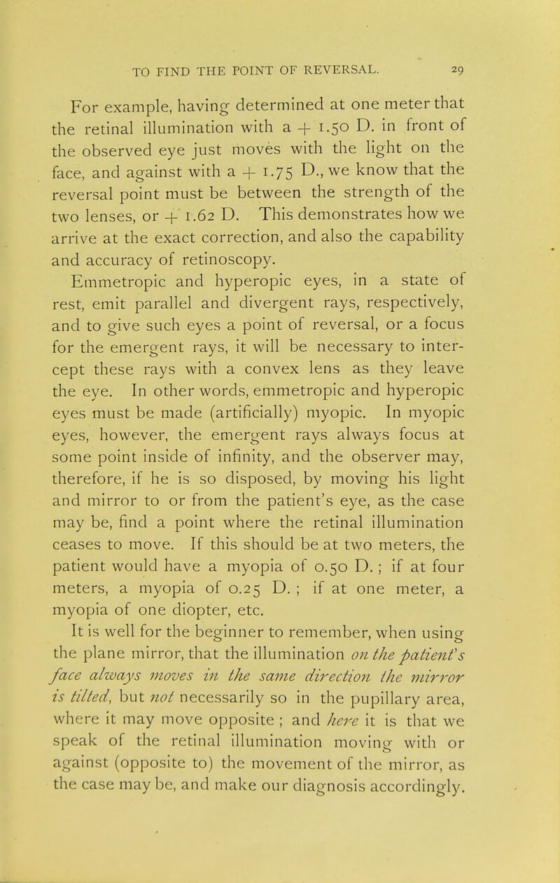 For example, having determined at one meter that the retinal illumination with a 1.50 D. in front of the observed eye just moves with the light on the face, and against with a + 1.75 D., we know that the reversal point must be between the strength of the two lenses, or 4-' 1.62 D. This demonstrates how we arrive at the exact correction, and also the capability and accuracy of retinoscopy. Emmetropic and hyperopic eyes, in a state of rest, emit parallel and divergent rays, respectively, and to give such eyes a point of reversal, or a focus for the emergent rays, it will be necessary to inter- cept these rays with a convex lens as they leave the eye. In other words, emmetropic and hyperopic eyes must be made (artificially) myopic. In myopic eyes, however, the emergent rays always focus at some point inside of infinity, and the observer may, therefore, if he is so disposed, by moving his light and mirror to or from the patient's eye, as the case may be, find a point where the retinal illumination ceases to move. If this should be at two meters, the patient would have a myopia of 0.50 D.; if at four meters, a myopia of 0.25 D. ; if at one meter, a myopia of one diopter, etc. It is well for the beginner to remember, when using the plane mirror, that the illumination on the patient's face always moves in the same direction the inirror is tilted, but 7tot necessarily so in the pupillary area, where it may move opposite ; and here it is that we speak of the retinal Illumination moving with or against (opposite to) the movement of the mirror, as the case maybe, and make our diagnosis accordingly.