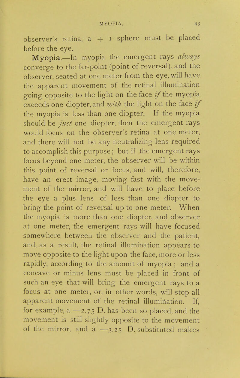 observer's retina, a + i sphere must be placed before the eye. Myopia.—In myopia the emergent rays ahvays converge to the far-point (point of reversal), and the observer, seated at one meter from the eye, will have the apparent movement of the retinal illumination going opposite to the light on the face ^the myopia exceeds one diopter, and with the light on the face if the myopia is less than one diopter. If the myopia should be just one diopter, then the emergent rays would focus on the observer's retina at one meter, and there will not be any neutralizing lens required to accomplish this purpose; but if the emergent rays focus beyond one meter, the observer will be within this point of reversal or focus, and will, therefore, have an erect image, moving fast with the move- ment of the mirror, and will have to place before the eye a plus lens of less than one diopter to bring the point of reversal up to one meter. When the myopia is more than one diopter, and observer at one meter, the emergent rays will have focused somewhere between the observer and the patient, and, as a result, the retinal illumination appears to move opposite to the light upon the face, more or less rapidly, according to the amount of myopia ; and a concave or minus lens must be placed in front of such an eye that will bring the emergent rays to a focus at one meter, or, in other words, will stop all apparent movement of the retinal illumination. If, for example, a —2.75 D. has been so placed, and the movement is still slighdy opposite to the movement of the mirror, and a —3.25 D. substituted makes