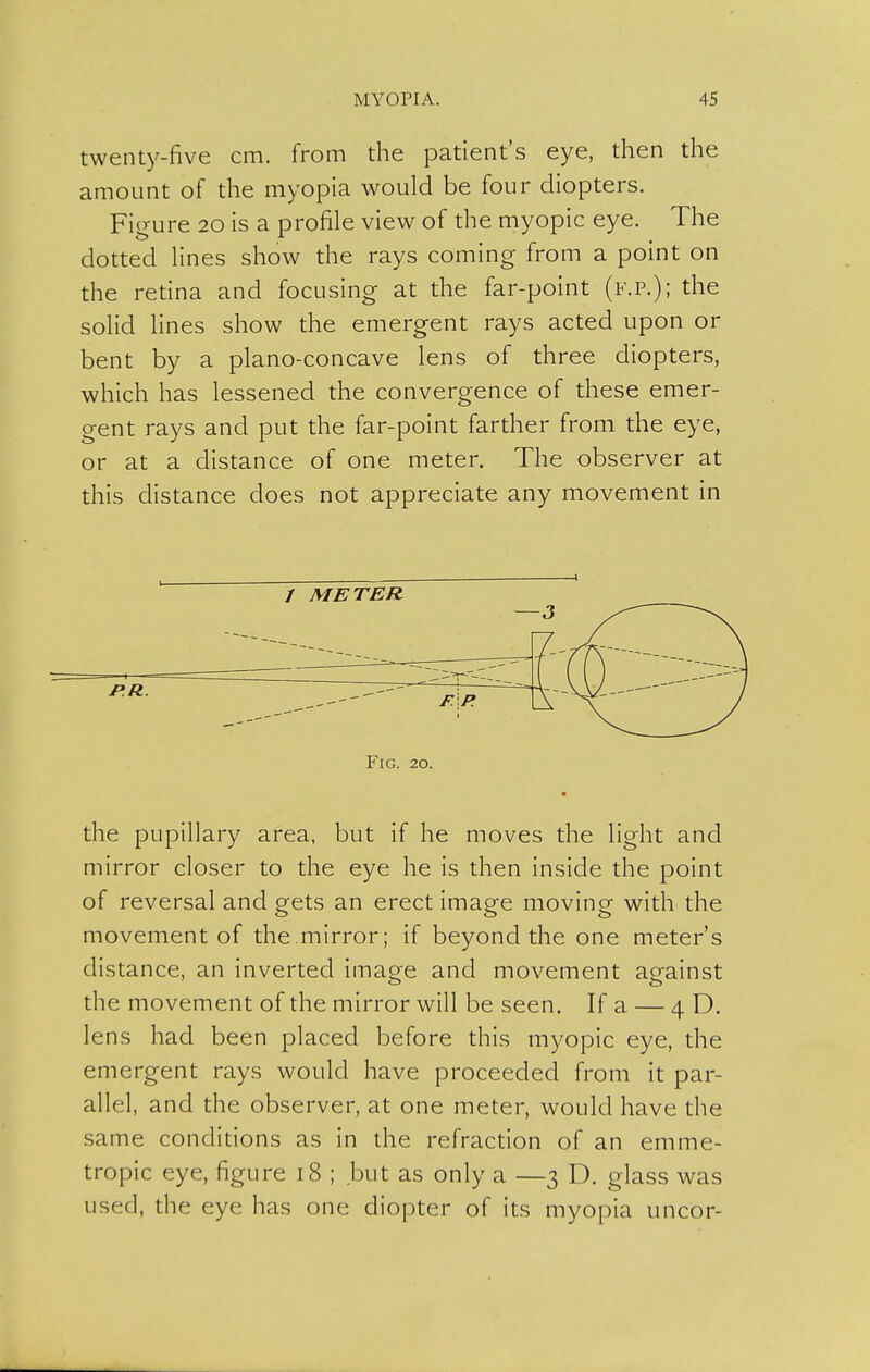 twenty-five cm. from the patient's eye, then the amount of the myopia would be four diopters. Figure 20 is a profile view of the myopic eye. The dotted lines show the rays coming from a point on the retina and focusing at the far-point (f.p.); the solid lines show the emergent rays acted upon or bent by a plano-concave lens of three diopters, which has lessened the convergence of these emer- gent rays and put the far-point farther from the eye, or at a distance of one meter. The observer at this distance does not appreciate any movement in / METER JP.R. Fig. 20. the pupillary area, but if he moves the light and mirror closer to the eye he is then inside the point of reversal and gets an erect image moving with the movement of the.mirror; if beyond the one meter's distance, an inverted image and movement against the movement of the mirror will be seen. If a — 4 D. lens had been placed before this myopic eye, the emergent rays would have proceeded from it par- allel, and the observer, at one meter, would have the same conditions as in the refraction of an emme- tropic eye, figure 18 ; but as only a —3 D. glass was used, the eye has one diopter of its myopia uncor-