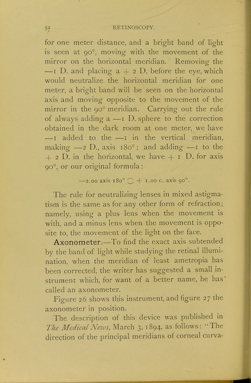 5? for one meter distance, and a bright band of light is seen at 90°, moving with the movement of the mirror on the horizontal meridian. Removing the — I D. and placing a -(- 2 D. before the eye, which would neutralize the horizontal meridian for one meter, a bright band will be seen on the horizontal axis and moving opposite to the movement of the mirror in the 90° meridian. Carrying out the rule of always adding a —i D. sphere to the correction obtained in the dark room at one meter, we have — I added to the —i in the vertical meridian, making —2 D., axis 180°; and adding —i to the 4- 2 D. in the horizontal, we have -{- i D. for axis 90°, or our original formula: —2.00 axis 180° Q -\- 1.00 c. axis 90°. The rule for neutralizing lenses in mixed astigma- tism is the same as for any other form of refraction; namely, using a plus lens when the movement is with, and a minus lens when the movement is oppo- site to, the movement of the light on the face. Axonometer.—To find the exact axis subtended by the band of light while studying the retinal illumi- nation, when the meridian of least ametropia has been corrected, the writer has suggested a small in- strument which, for want of a better name, he has' called an axonometer. Figure 26 shows this instrument, and figure 27 the axonometer in position. The description of this device was published in TAe MedicalNezvs, March 3, 1894, as follows: The direction of the principal meridians of corneal curva-
