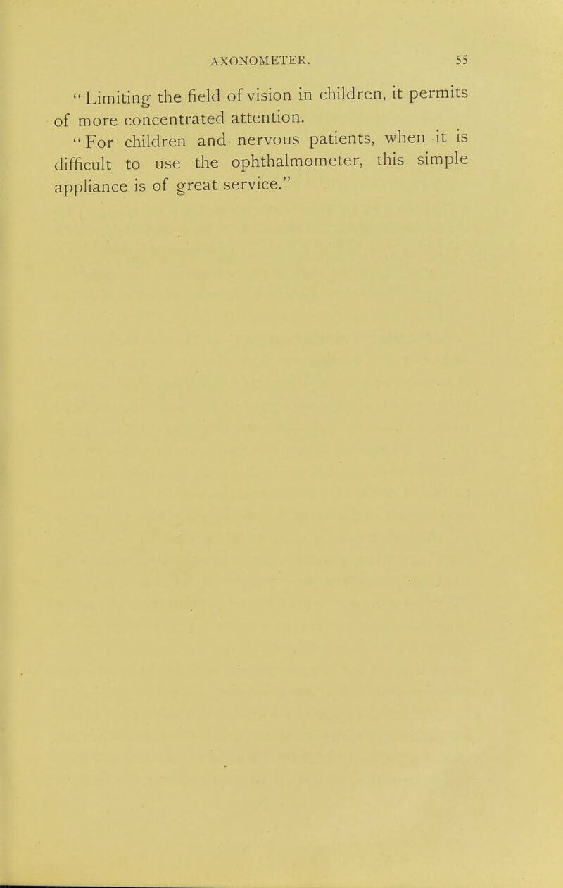  Limiting the field of vision in children, it permits of more concentrated attention. For children and nervous patients, when it is difficult to use the ophthalmometer, this simple appliance is of great service.
