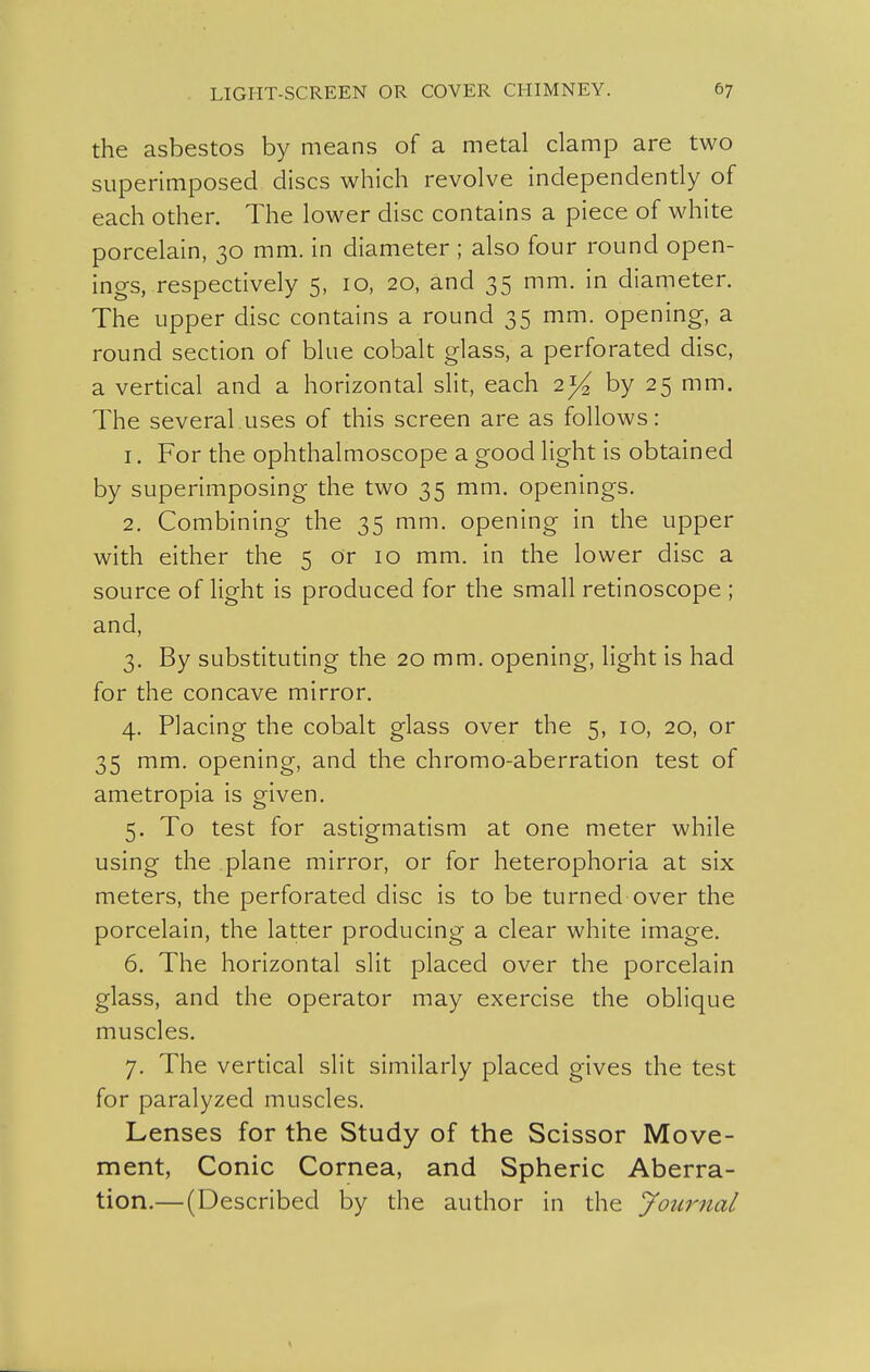 the asbestos by means of a metal clamp are two superimposed discs which revolve independently of each other. The lower disc contains a piece of white porcelain, 30 mm. in diameter ; also four round open- ings, respectively 5, 10, 20, and 35 mm. in diameter. The upper disc contains a round 35 mm. opening, a round section of blue cobalt glass, a perforated disc, a vertical and a horizontal slit, each 2^/^ by 25 mm. The several.uses of this screen are as follows: 1. For the ophthalmoscope a good light is obtained by superimposing the two 35 mm. openings. 2. Combining the 35 mm. opening in the upper with either the 5 or 10 mm. in the lower disc a source of light is produced for the small retinoscope ; and, 3. By substituting the 20 mm. opening, light is had for the concave mirror. 4. Placing the cobalt glass over the 5, 10, 20, or 35 mm. opening, and the chromo-aberration test of ametropia is given. 5. To test for astigmatism at one meter while using the plane mirror, or for heterophoria at six meters, the perforated disc is to be turned over the porcelain, the latter producing a clear white image. 6. The horizontal slit placed over the porcelain glass, and the operator may exercise the oblique muscles. 7. The vertical slit similarly placed gives the test for paralyzed muscles. Lenses for the Study of the Scissor Move- ment, Conic Cornea, and Spheric Aberra- tion.— (Described by the author in the Journal