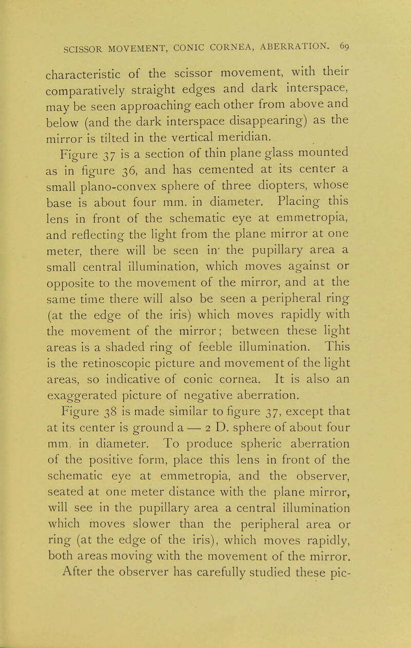 characteristic of the scissor movement, with their comparatively straight edges and dark interspace, may be seen approaching each other from above and below (and the dark interspace disappearing) as the mirror is tilted in the vertical meridian. Figure 37 is a section of thin plane glass mounted as in figure 36, and has cemented at its center a small plano-convex sphere of three diopters, whose base is about four mm. in diameter. Placing this lens in front of the schematic eye at emmetropia, and reflecting the light from the plane mirror at one meter, there will be seen in' the pupillary area a small central illumination, which moves against or opposite to the movement of the mirror, and at the same time there will also be seen a peripheral ring (at the edge of the iris) which moves rapidly with the movement of the mirror; between these light areas is a shaded ring- of feeble illumination. This is the retinoscopic picture and movement of the light areas, so indicative of conic cornea. It is also an exaggerated picture of negative aberration. Figure 38 is made similar to figure 37, except that at its center is ground a — 2D. sphere of about four mm. in diameter. To produce spheric aberration of the positive form, place this lens in front of the schematic eye at emmetropia, and the observer, seated at one meter distance with the plane mirror, will see in the pupillary area a central illumination which moves slower than the peripheral area or ring (at the edge of the iris), which moves rapidly, both areas moving with the movement of the mirror. After the observer has carefully studied these pic-