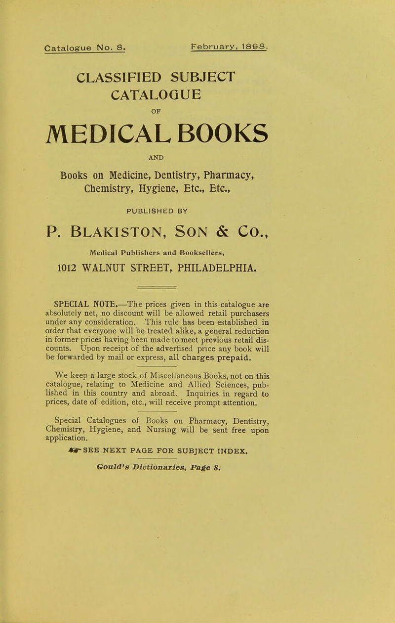 Catalogue No. 8. February, 189S. CLASSIFIED SUBJECT CATALOGUE OF MEDICAL BOOKS AND Books on Medicine, Dentistry, Pharmacy, Chemistry, Hygiene, Etc., Etc., PUBLISHED BY P. Blakiston, Son & Co., Medical Publishers and Booksellers, 1012 WALNUT STREET, PHILADELPHIA. SPECIAL NOTE.—The prices given in this catalogue are absolutely net, no discount will be allowed retail purchasers under any consideration. This rule has been established in order that everyone will be treated alike, a general reduction in former prices having been made to meet previous retail dis- counts. Upon receipt of the advertised price any book will be forwarded by mail or express, all charges prepaid. We keep a large stock of Miscellaneous Books, not on this catalogue, relating to Medicine and Allied Sciences, piib- Ushed in this country and abroad. Inquiries in regard to prices, date of edition, etc., will receive prompt attention. Special Catalogues of Books on Pharmacy, Dentistry, Chemistry, Hygiene, and Nursing will be sent free upon application. 49-SEE NEXT PAGE FOR SUBJECT INDEX. Gould's Dictionaries, Page 8.