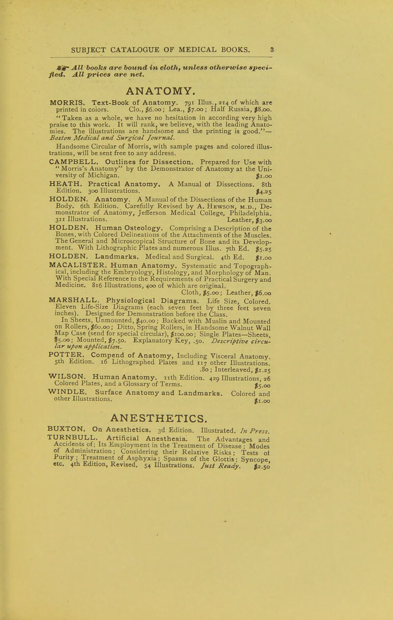 All books are bound in eloth, unless otherwise speci- fied. All prices are net. ANATOMY. MORRIS. Text-Book of Anatomy. 791 Illus., 214 of which are printed in coiors. Clo., ^6.oo; Lea., ^7.00; Half Russia, ^8.00. Taken as a whole, we have no hesitation in according very high praise to this work. It will rank, we believe, with the leading Anato- mies. The illustrations are handsome and the printing is good.— Boston Medical and Surgical Journal. Handsome Circular of Morris, with sample pages and colored illus- trations, will be sent free to any address. CAMPBELL, Outlines for Dissection. Prepared for Use with  Morris's Anatomy by the Demonstrator of Anatomy at the Uni- versity of Michigan. Ji.oo HEATH. Practical Anatomy. A Manual ol Dissections. 8th Edition. 300 Illustrations. $4.25 HOLDEN. Anatomy. A Manual of the Dissections of the Human Body. 6th Edition. Carefully Revised by A. Hkwson, m.d., De- monstrator of Anatomy, Jefferson Medical College, Philadelphia. 311 Illustrations. Leather, J3.00 HOLDEN. Human Osteology. Comprising a Description of the Bones, with Colored Delineations of the Attachments of the Muscles. The General and Microscopical Structure of Bone and its Develop- ment. With Lithographic Plates and numerous Illus. 7th Ed. $5.25 HOLDEN. Landmarks. Medical and Surgical. 4th Ed. Ji.oo MACALISTER. Human Anatomy. Systematic and Topograph- ical, including the Embryology, Histology, and Morphology of Man. With Special Reference to the Requirements of Practical Surgery and Medicine. 816 Illustrations, 400 of which are original. Cloth, JS.oo; Leather, J6.00 MARSHALL. Physiological Diagrams. Life Size, Colored. Eleven Life-Size Diagrams (each seven feet by three feet seven inches). Designed for Demonstration before the Class. In Sheets, Unmounted, $40.00; Backed with Muslin and Mounted on Rollers, $60.00; Ditto, Spring Rollers, in Handsome Walnut Wall Map Case (send for special circular), $100.00; Single Plates—Sheets, 85.00; Mounted, $7.50. Explanatory Key, .50. Descriptive circu- lar upon application. POTTER. Compend of Anatomy, Including Visceral Anatomy. 5th Edition. 16 Lithographed Plates and 117 other Illustrations. .80; Interleaved, $1.25 WILSON. Human Anatomy, nth Edition. 429 Illustrations, 26 Colored Plates, and a Glossary of Terms. $5.00 WINDLE. Surface Anatomy and Landmarks. Colored and other Illustrations. $1.00 ANESTHETICS. BUXTON. On Anesthetics. 3d Edition. Illustrated. In Press. TURNBULL. Artificial Anesthesia. The Advantages and Accidents of; Its Employment in the Treatment of Disease ■ Modes of Admmistration; Considering their Relative Risks; Tests of Purity ; Treatment of Asphyxia; Spasms of the Glottis; Syncope, etc. 4th Edition, Revised. 54 Illustrations, fust Ready. ^2.50