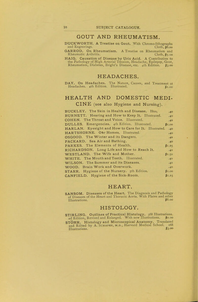 GOUT AND RHEUMATISM. DUCKWORTH. A Treatise on Gout. With Chromo-lithographs and Engravings. Cloth, $6.00 GARROD. On Rheumatism. A Treatise on Rheumatism and Rheumatic Arthritis. Cloth, J5.00 HAIG. Causation of Disease by Uric Acid. A Contribution to the Pathology of High Arterial Tension, Headache, Epilepsy, Gout, Rheumatism, Diabetes, Bright's Disease, etc. 4th Edition. $3-00 HEADACHES. DAY. On Headaches. The Nature, Causes, and Treatment ot Headaches. 4th Edition. Illustrated. $1.00 HEALTH AND DOMESTIC MEDI- CINE (see also Hygiene and Nursing). BUCKLEY. The Skin in Health and Disease. lUus. .40 BURNETT. Hearing and How to Keep It. Illustrated. .40 COHEN. The Throat and Voice. Illustrated. .40 DULLES. Emergencies. 4th Edition. Illustrated. $1.00 HARLAN. Eyesight and How to Care for It. Illustrated. .40 HARTSHORNE. Oftr Homes. Illustrated. .40 OSGOOD. The Winter and its Dangers. .40 PACKARD. Sea Air and Bathing. .40 PARKES. The Elements of Health. ^1.25 RICHARDSON. Long Life and How to Reach It. .40 WESTLAND. The Wife and Mother. $1.50 WHITE. The Mouth and Teeth. Illustrated. .40 WILSON. The Summer and its Diseases. .40 WOOD. Brain Work and Overwork. .40 STARR. Hygiene of the Nursery. 5th Edition. ^i.oo CANFIELD. Hygiene of the Sick-Room. >i.25 HEART. SANSOM. Diseases of the Heart. The Diagnosis and Pathology of Diseases of the Heart and Thoracic Aorta. With Plates and other Illustrations. $6.00 HISTOLOGY. STIRLING. Outlines of Practical Histology. 368 Illustrations. 2d Edition, Revised and Enlarged. With new Illustrations. ^2.00 STOHR. Histology and Microscopical Anatomy. Translated and Edited by A. Schaper, m.d.. Harvard Medical School. 268 Illustrations. $3-°o