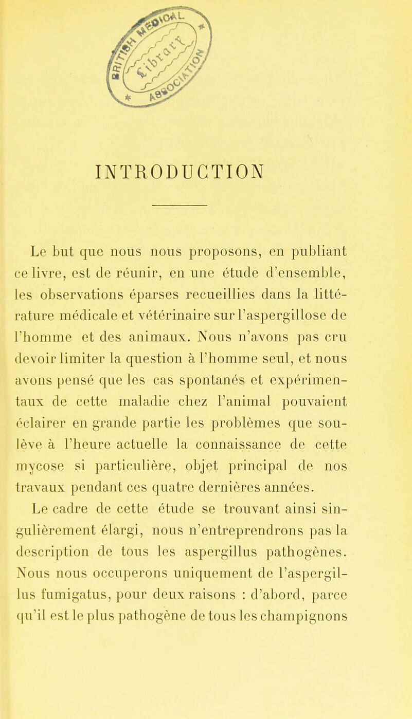 INTRODUCTION Le but que nous nous proposons, en publiant ce livre, est de réunir, en une étude d'ensemble, les observations éparses recueillies dans la litté- rature médicale et vétérinaire sur l'aspergillose de l'homme et des animaux. Nous n'avons pas cru devoir limiter la question à l'homme seul, et nous avons pensé que les cas spontanés et expérimen- taux de cette maladie chez l'animal pouvaient éclairer en grande partie les problèmes que sou- lève à l'heure actuelle la connaissance de cette mycose si particulière, objet principal de nos travaux pendant ces quatre dernières années. Le cadre de cette étude se trouvant ainsi sin- gulièrement élargi, nous n'entreprendrons pas la description de tous les aspergillus pathogènes. Nous nous occuperons uniquement de l'aspergil- lus fumigatus, pour deux raisons : d'abord, parce qu'il est le plus pathogène de tous les champignons