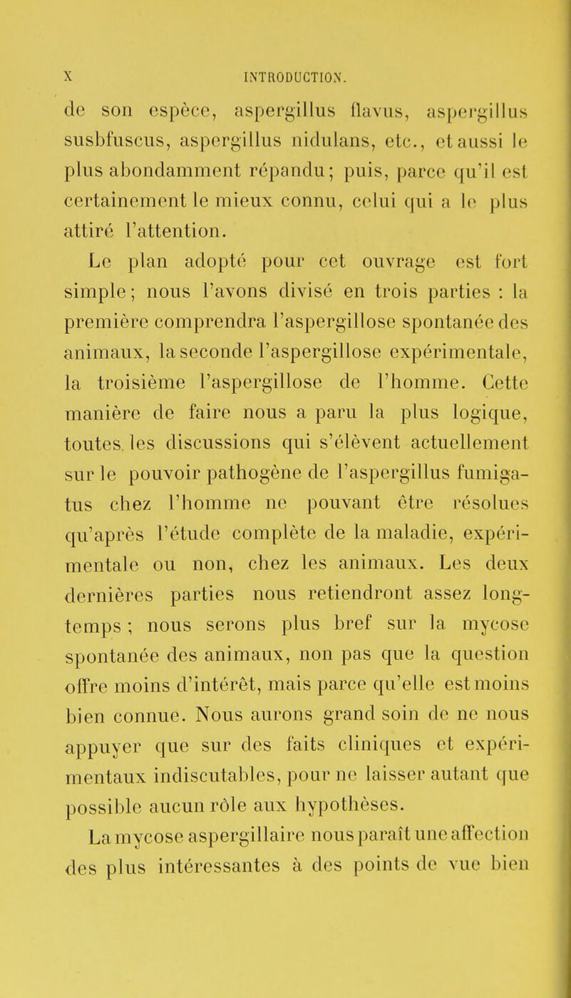 de son espèce, aspergillus flavus, aspergillus susbfuscus, aspergillus nidulans, etc., et aussi le plus abondamment répandu; puis, parce qu'il esl certainement le mieux connu, celui qui a Le plus attiré l'attention. Le plan adopté pour cet ouvrage est fort simple ; nous l'avons divisé en trois parties : la première comprendra l'aspergillose spontanée des animaux, laseconde l'aspergillose expérimentale, la troisième l'aspergillose de l'homme. Cette manière de faire nous a paru la plus logique, toutes les discussions qui s'élèvent actuellement sur le pouvoir pathogène de l'aspergillus fumiga- tus chez l'homme ne pouvant être résolues qu'après l'étude complète de la maladie, expéri- mentale ou non, chez les animaux. Les deux dernières parties nous retiendront assez long- temps ; nous serons plus bref sur la mycose spontanée des animaux, non pas que la question offre moins d'intérêt, mais parce qu'elle est moins bien connue. Nous aurons grand soin de ne nous appuyer que sur des faits cliniques et expéri- mentaux indiscutables, pour ne laisser autant que possible aucun rôle aux hypothèses. La mycose aspergillaire nous paraît une affection des plus intéressantes à des points de vue bien