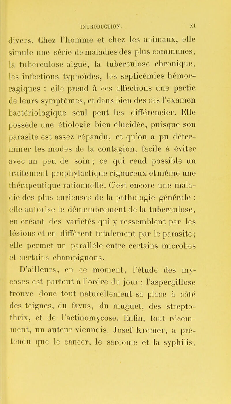 divers. Chez l'homme et chez les animaux, elle simule une série de maladies des plus communes, la tuberculose aiguë, la tuberculose chronique, les infections typhoïdes, les septicémies hémor- ragiques : elle prend à ces affections une partie de leurs symptômes, et dans bien des cas l'examen bactériologique seul peut les différencier. Elle possède une étiologie bien élucidée, puisque son parasite est assez répandu, et qu'on a pu déter- miner les modes de la contagion, facile à éviter avec un peu de soin ; ce qui rend possible un traitement prophylactique rigoureux et même une thérapeutique rationnelle. C'est encore une mala- die des plus curieuses de la pathologie générale : elle autorise le démembrement de la tuberculose, en créant des variétés qui y ressemblent par les lésions et en diffèrent totalement par le parasite; elle permet un parallèle entre certains microbes et certains champignons. D'ailleurs, en ce moment, l'étude des my- coses est partout à l'ordre du jour ; l'aspergillose trouve donc tout naturellement sa place à côté des teignes, du favus, du muguet, des strepto- thrix, et de l'actinomycose. Enfin, tout récem- ment, un auteur viennois, Josef Kremer, a pré- tendu que le cancer, le sarcome et la syphilis,