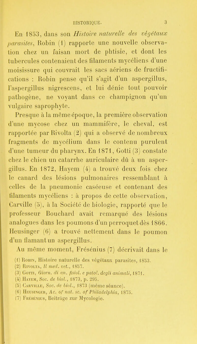 En 1853, dans son Histoire naturelle des végétaux parasites, Robin (1) rapporte une nouvelle observa- lion chez un faisan mort de phtisie, et dont les tubercules contenaient des filaments mycéliens d'une moisissure qui couvrait les sacs aériens de fructifi- cations : Robin pense qu'il s'agit d'un aspergillus, l'aspergillus nigrescens, et lui dénie tout pouvoir pathogène, ne voyant dans ce champignon qu'un vulgaire saprophyte. Presque à la même époque, la première observation d'une mycose chez un mammifère, le cheval, est rapportée par Rivolta (2) qui a observé de nombreux fragments de mycélium dans le contenu purulent d'une tumeur du pharynx. En 1871, Gotti (3) constate chez le chien un catarrhe auriculaire dû à un asper- gillus. En 1872, Hayem (4) a trouvé deux fois chez le canard des lésions pulmonaires ressemblant à celles de la pneumonie caséeuse et contenant des filaments mycéliens : à propos de cette observation, Carville (5), à la Société de biologie, rapporté que le professeur Bouchard avait remarqué des lésions analogues dans les poumons d'un perroquet dès 1866. Heusinger (6) a trouvé nettement dans le poumon d'un flamant un aspergillus. Au même moment, Frésénius (7) décrivait dans le (1) Robin, Histoire naturelle des végétaux parasites, 1833. (2) Rivolta, // med. vet., 1857. (3) Gotti, Giorn. di an. flsiol. e palol. degli animali, 1871. (4) Hayem, Soc. de biol., 1873, p. 295. (5) Carville, Soc. de bvd., 1873 (même séance). (6) Heusingkr, Ac. Gfnat. se. of Philadelphia, 1875. (7) Frésénius, Beitriige zur Mycologie.