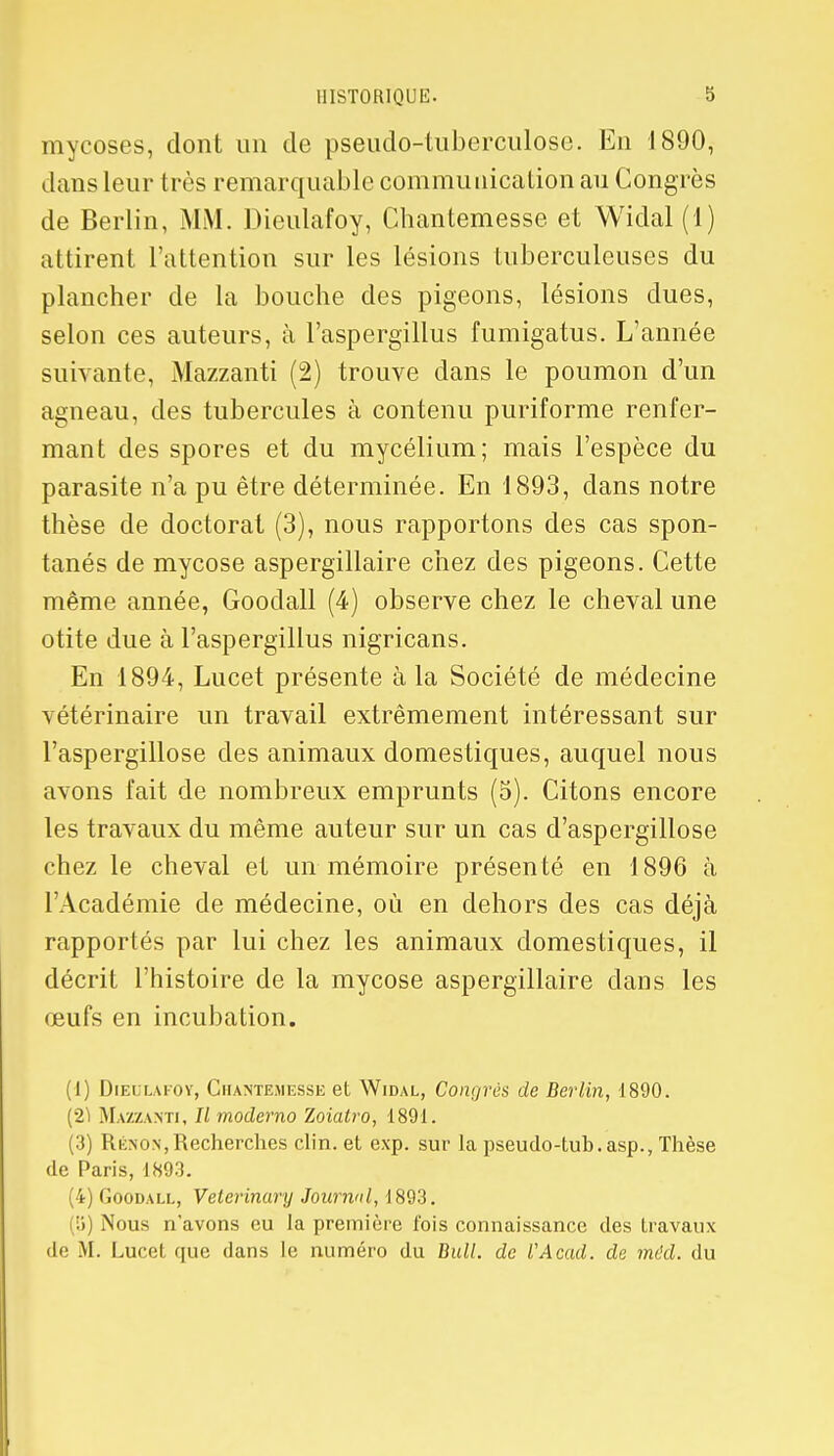 mycoses, dont un de pseudo-tuberculose. En 1890, dans leur très remarquable communication au Congrès de Berlin, MM. Dieulafoy, Chantemesse et Widal (1) attirent l'attention sur les lésions tuberculeuses du plancher de la bouche des pigeons, lésions dues, selon ces auteurs, à l'aspergillus fumigatus. L'année suivante, Mazzanti (2) trouve dans le poumon d'un agneau, des tubercules à contenu puriforme renfer- mant des spores et du mycélium; mais l'espèce du parasite n'a pu être déterminée. En 1893, dans notre thèse de doctorat (3), nous rapportons des cas spon- tanés de mycose aspergillaire chez des pigeons. Cette même année, Goodall (4) observe chez le cheval une otite due à l'aspergillus nigricans. En 1894, Lucet présente à la Société de médecine vétérinaire un travail extrêmement intéressant sur l'aspergillose des animaux domestiques, auquel nous avons fait de nombreux emprunts (5). Citons encore les travaux du même auteur sur un cas d'aspergillose chez le cheval et un mémoire présenté en 1896 à l'Académie de médecine, où en dehors des cas déjà rapportés par lui chez les animaux domestiques, il décrit l'histoire de la mycose aspergillaire dans les œufs en incubation. (1) Dieulafov, Chantemesse et Widal, Congrès de Berlin, 1890. (2Ï Mazzanti, // moderno Zoiatro, 1891. (3) Rénon,Recherches clin, et exp. sur la pseudo-tub.asp., Thèse de Paris, 1893. i) Goodall, Veterinary Journal, 1893. (5) Nous n'avons eu la première fois connaissance des travaux de M. Lucol que dans le numéro du Bull, de VAcad. de méd. du