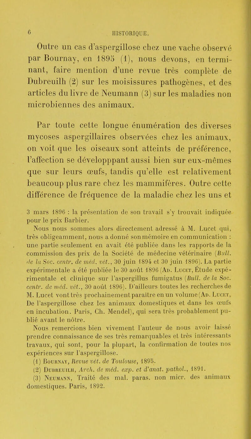 Outre un cas d'aspergillose chez une vache observé par Bournay, en 1895 (1), nous devons, en termi- nant, faire mention d'une revue très complète de Dubreuilh (2) sur les moisissures pathogènes, et des articles du livre de Neumann (3) sur les maladies non microbiennes des animaux. Par toute cette longue énumération des diverses mycoses aspergillaires observées chez les animaux, on voit que les oiseaux sont atteints de préférence, l'affection se développpant aussi bien sur eux-mêmes que sur leurs œufs, tandis qu'elle est relativement beaucoup plus rare chez les mammifères. Outre cette différence de fréquence de la maladie chez les uns et 3 mars 1896 : la présentation de son travail s'y trouvait indiquée pour le prix Barbier. Nous nous sommes alors directement adressé à M. Lucet qui, très obligeamment, nous adonné sonmémoire en communication : une partie seulement en avait été publiée dans les rapports de la commission des prix de la Société de médecine vétérinaire (Bull, île la Soc. tenir, de méd. vêt., 30 juin 1894 et 30 juin 1896). La partie expérimentale a été publiée le 30 août 1896 (Ad. Lucet, Étude expé- rimentale et clinique sur l'aspergillus fumigatus (Bull, de la Soc. cenlr. de méd. vét., 30 août 1896). D'ailleurs toutes les recherches de M. Lucet vont très prochainement paraître en un volume (Ad. Luci r, De l'aspergillose chez les animaux domestiques et dans les œufs en incubation. Paris, Ch. Mendel), qui sera très probablement pu- blié avant le nôtre. Nous remercions bien vivement l'auteur de nous avoir lai—r prendre connaissance de ses très remarquables et très intéressants travaux, qui sont, pour la plupart, la confirmation de toutes nos expériences sur l'aspergillose. (1) Bournay, lievue vét. de Toulouse, 1895. (2) Duuheuilii, Arch. de méd. exp. et d'anat. patkol., 1891. (3) Neumann, Traité des mal. paras, non micr. des animaux domestiques. Paris, 1892.