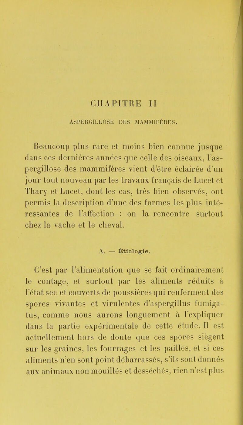 CHAPITRE II ASPERGJLLOSE DES MAMMIFÈRES. Beaucoup plus rare et moins bien connue jusque dans ces dernières années que celle des oiseaux, l'as- pergillose des mammifères vient d'être éclairée d'un jour tout nouveau par les travaux français de Lucet et Thary et Lucet, dont les cas, très bien observés, ont permis la description d'une des formes les plus inté- ressantes de l'affection : on la rencontre surtout chez la vache et le cheval. A. — Étiologie. ('/est par l'alimentation que se fait ordinairement le contage, et surtout par les aliments réduits à l'état sec et couverts de poussières qui renferment des spores vivantes et virulentes d'aspergillus fumiga- lus, comme nous aurons longuement à l'expliquer dans la partie expérimentale de cette élude. Il est actuellement hors de doute que ces spores siègent sur les graines, les fourrages et les pailles, et si ces aliments n'en sont point débarrassés, s'ils sont donnés aux animaux non mouillés et desséchés, rien n'est plus