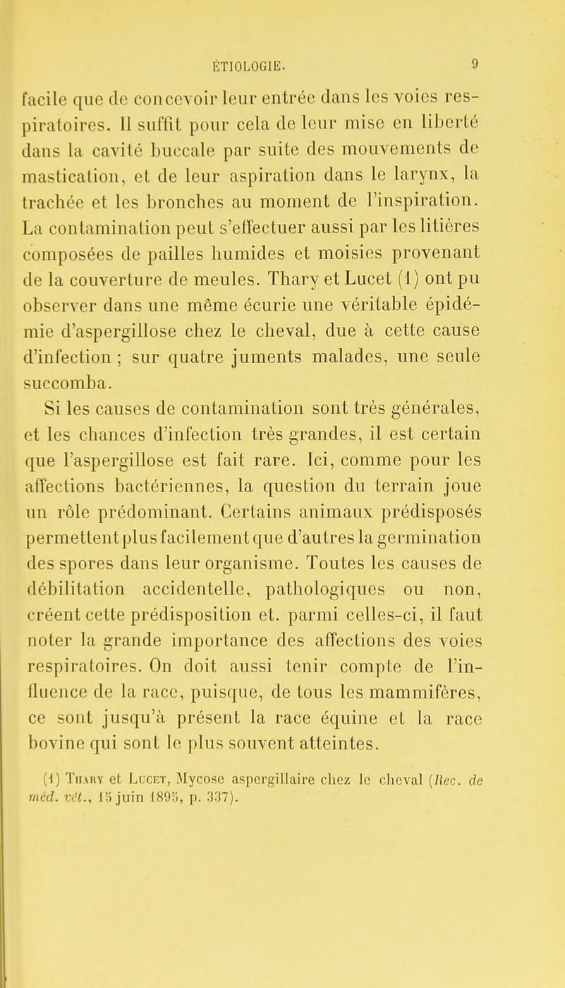 facile que de concevoir leur entrée dans les voies res- piratoires. 11 suffît pour cela de leur mise en liberté dans la cavité buccale par suite des mouvements de mastication, et de leur aspiration dans le larynx, la trachée et les bronches au moment de l'inspiration. La contamination peut s'effectuer aussi par les litières composées de pailles humides et moisies provenant de la couverture de meules. Thary et Lucet (1) ont pu observer dans une même écurie une véritable épidé- mie d'aspergillose chez le cheval, due à cette cause d'infection ; sur quatre juments malades, une seule succomba. Si les causes de contamination sont très générales, et les chances d'infection très grandes, il est certain que l'aspergïllose est fait rare. Ici, comme pour les affections bactériennes, la question du terrain joue un rôle prédominant. Certains animaux prédisposés permettent plus facilement que d'autres la germination des spores dans leur organisme. Toutes les causes de débilitation accidentelle, pathologiques ou non, créent cette prédisposition et. parmi celles-ci, il faut noter la grande importance des affections des voies respiratoires. On doit aussi tenir compte de l'in- fluence de la race, puisque, de tous les mammifères, ce sont jusqu'à présent la race équine et la race bovine qui sont le plus souvent atteintes. (1) Thary el Lucet, Mycose aspergillaire chez le cheval (Hcc. de mcd. vét., 15 juin 1893, p. 337).