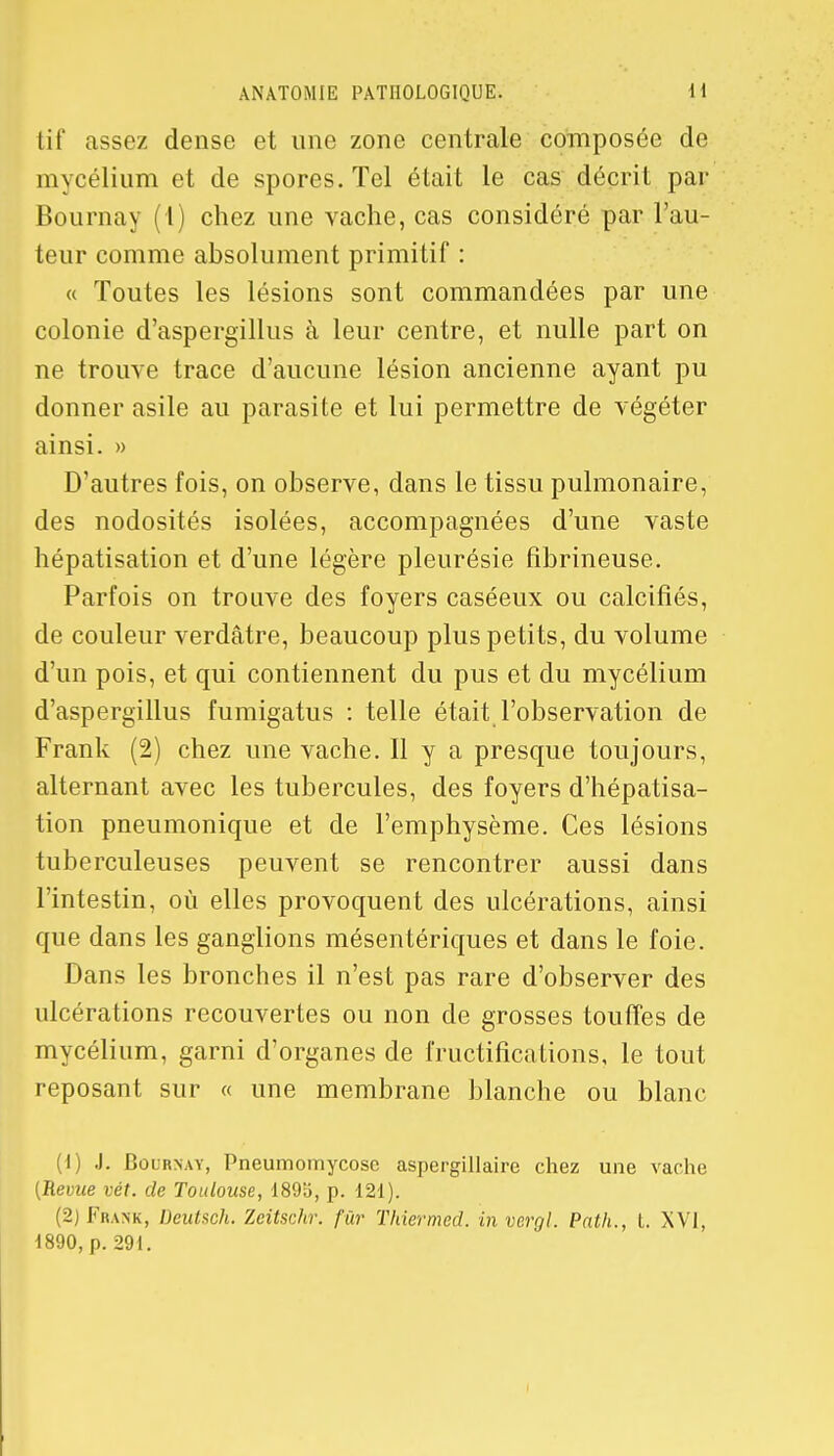 tif assez dense et une zone centrale composée de mycélium et de spores. Tel était le cas décrit par Bournay (1) chez une vache, cas considéré par l'au- teur comme absolument primitif : « Toutes les lésions sont commandées par une colonie d'aspergillus à leur centre, et nulle part on ne trouve trace d'aucune lésion ancienne ayant pu donner asile au parasite et lui permettre de végéter ainsi. » D'autres fois, on observe, dans le tissu pulmonaire, des nodosités isolées, accompagnées d'une vaste hépatisation et d'une légère pleurésie fibrineuse. Parfois on trouve des foyers caséeux ou calcifiés, de couleur verdâtre, beaucoup plus petits, du volume d'un pois, et qui contiennent du pus et du mycélium d'aspergillus fumigatus : telle était l'observation de Frank (2) chez une vache. Il y a presque toujours, alternant avec les tubercules, des foyers d'hépatisa- tion pneumonique et de l'emphysème. Ces lésions tuberculeuses peuvent se rencontrer aussi dans l'intestin, où elles provoquent des ulcérations, ainsi que dans les ganglions mésentériques et dans le foie. Dans les bronches il n'est pas rare d'observer des ulcérations recouvertes ou non de grosses touffes de mycélium, garni d'organes de fructifications, le tout reposant sur « une membrane blanche ou blanc (1) J. Bournay, Pneumomycosc aspergillaire chez une vache (Revue vét. de Toulouse, 189b, p. 121). (2) Frank, Deutsoh. Zeitschr. fur Thiermed. invergl. Path., t. XVI, 1890, p. 291.