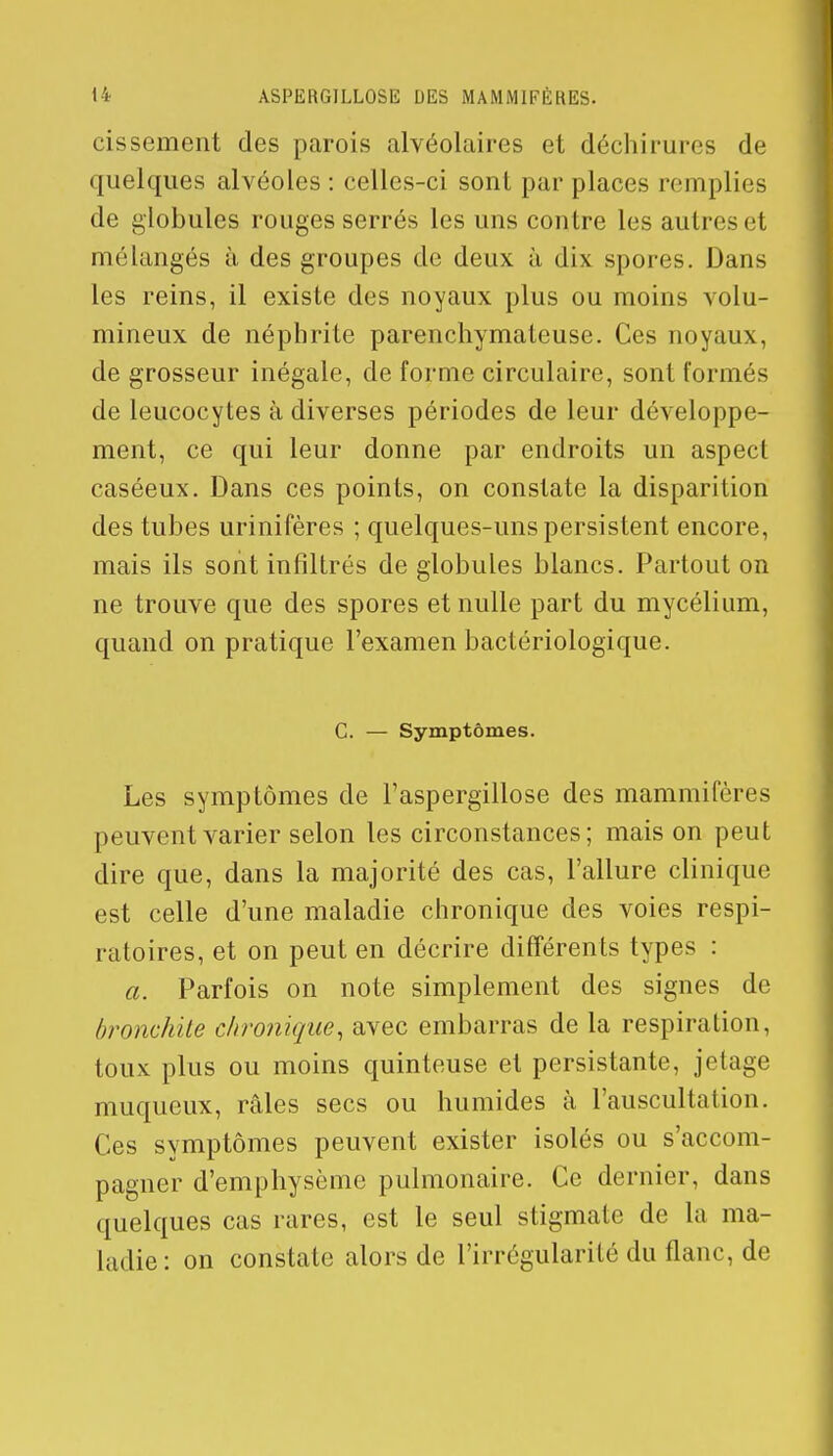 cissement des parois alvéolaires et déchirures de quelques alvéoles : celles-ci sont par places remplies de globules rouges serrés les uns contre les autre- et mélangés à des groupes de deux à dix spores. Dans les reins, il existe des noyaux plus ou moins volu- mineux de néphrite parenchymateuse. Ces noyaux, de grosseur inégale, de forme circulaire, sont formés de leucocytes à diverses périodes de leur développe- ment, ce qui leur donne par endroits un aspect caséeux. Dans ces points, on constate la disparition des tubes urinifères ; quelques-uns persistent encore, mais ils sont infiltrés de globules blancs. Partout on ne trouve que des spores et nulle part du mycélium, quand on pratique l'examen bactériologique. C. — Symptômes. Les symptômes de Taspergillose des mammifères peuvent varier selon les circonstances; mais on peut dire que, dans la majorité des cas, l'allure clinique est celle d'une maladie chronique des voies respi- ratoires, et on peut en décrire différents types : a. Parfois on note simplement des signes de bronchite chronique, avec embarras de la respiration, toux plus ou moins quinteuse et persistante, jetage muqueux, râles secs ou humides à l'auscultation. Ces symptômes peuvent exister isolés ou s'accom- pagner d'emphysème pulmonaire. Ce dernier, dans quelques cas rares, est le seul stigmate de La ma- ladie: on constate alors de l'irrégularité du flanc, de