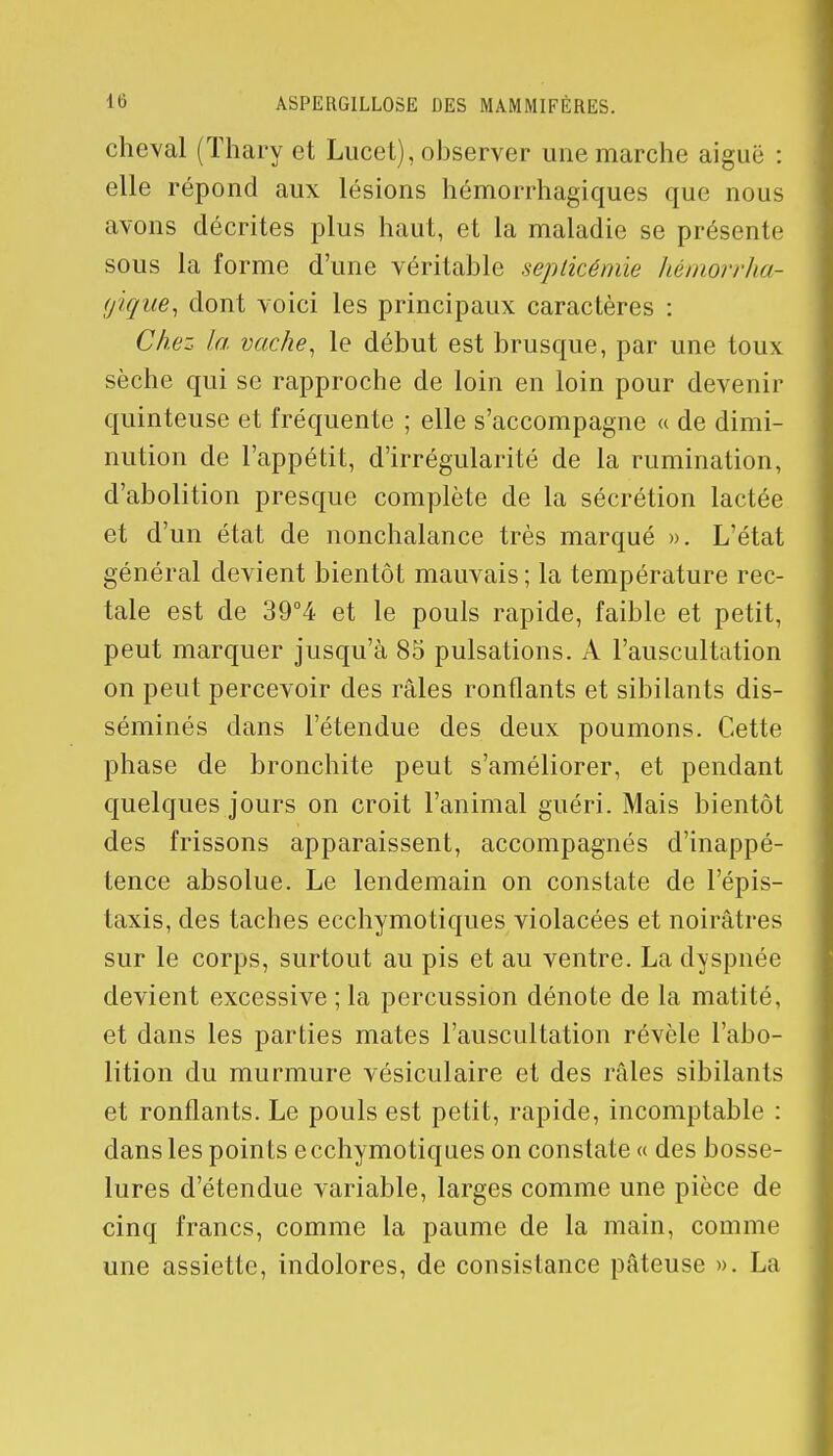 cheval (Thary et Lucet), observer une marche aiguë : elle répond aux lésions hémorrhagiques que nous avons décrites plus haut, et la maladie se présente sous la forme d'une véritable septicémie hémorrha- (jique, dont voici les principaux caractères : Chez la vache, le début est brusque, par une toux sèche qui se rapproche de loin en loin pour devenir quinteuse et fréquente ; elle s'accompagne « de dimi- nution de l'appétit, d'irrégularité de la rumination, d'abolition presque complète de la sécrétion lactée et d'un état de nonchalance très marqué ». L'état général devient bientôt mauvais ; la température rec- tale est de 39°4 et le pouls rapide, faible et petit, peut marquer jusqu'à 85 pulsations. A l'auscultation on peut percevoir des râles ronflants et sibilants dis- séminés dans l'étendue des deux poumons. Cette phase de bronchite peut s'améliorer, et pendant quelques jours on croit l'animal guéri. Mais bientôt des frissons apparaissent, accompagnés d'inappé- tence absolue. Le lendemain on constate de l'épis- taxis, des taches ecchymotiques violacées et noirâtres sur le corps, surtout au pis et au ventre. La dyspnée devient excessive ; la percussion dénote de la matité, et dans les parties mates l'auscultation révèle l'abo- lition du murmure vésiculaire et des râles sibilants et ronflants. Le pouls est petit, rapide, incomptable : dans les points ecchymotiques on constate « des bosse- lures d'étendue variable, larges comme une pièce de cinq francs, comme la paume de la main, comme une assiette, indolores, de consistance pâteuse ». La