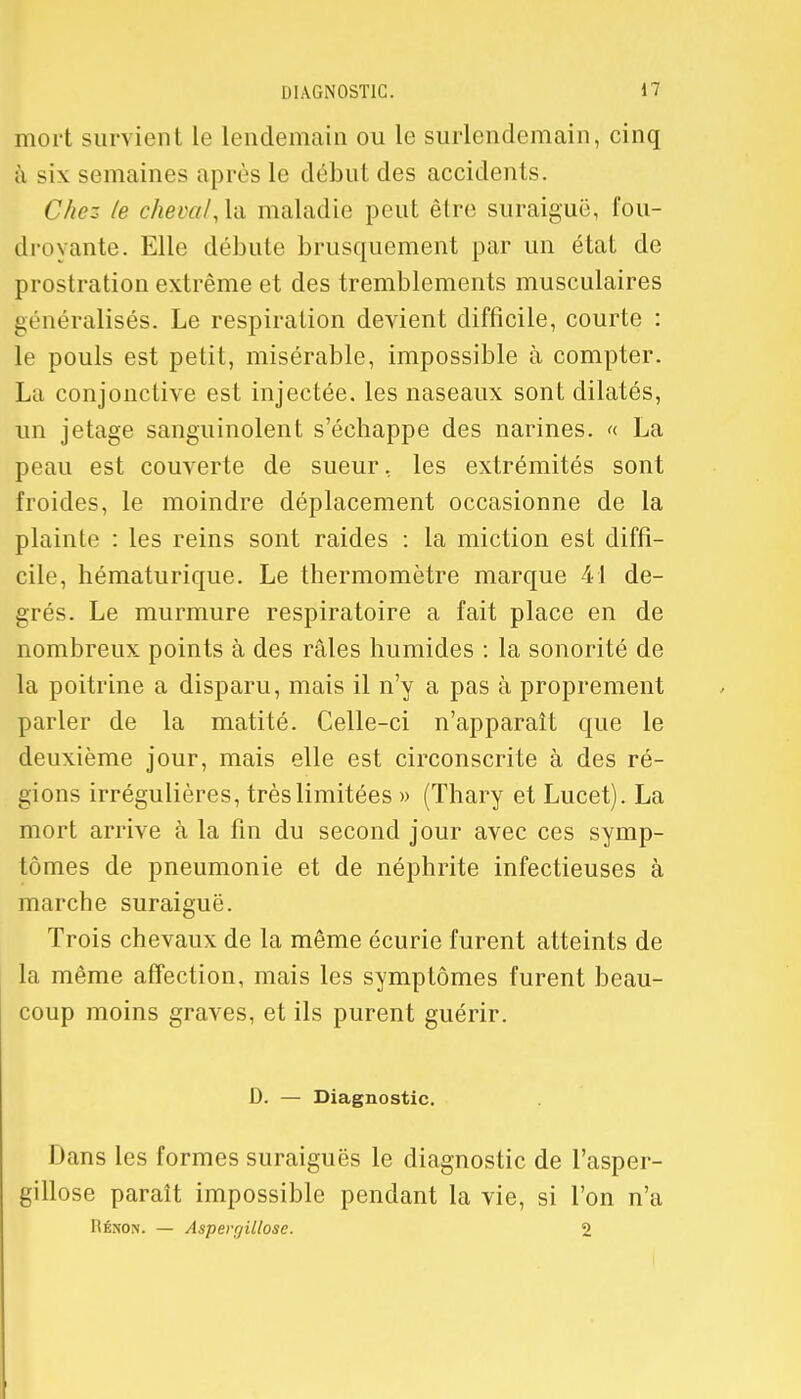 mort survient le lendemain ou le surlendemain, cinq à six semaines après le début des accidents. Chez le cheval, la maladie peut être suraiguë, fou- droyante. Elle débute brusquement par un état de prostration extrême et des tremblements musculaires généralisés. Le respiration devient difficile, courte : le pouls est petit, misérable, impossible à compter. La conjonctive est injectée, les naseaux sont dilatés, un jetage sanguinolent s'échappe des narines. « La peau est couverte de sueur, les extrémités sont froides, le moindre déplacement occasionne de la plainte : les reins sont raides : la miction est diffi- cile, hématurique. Le thermomètre marque 41 de- grés. Le murmure respiratoire a fait place en de nombreux points à des râles humides : la sonorité de la poitrine a disparu, mais il n'y a pas à proprement parler de la matité. Celle-ci n'apparaît que le deuxième jour, mais elle est circonscrite à des ré- gions irrégulières, très limitées » (Thary et Lucet). La mort arrive à la fin du second jour avec ces symp- tômes de pneumonie et de néphrite infectieuses à marche suraiguë. Trois chevaux de la même écurie furent atteints de la même affection, mais les symptômes furent beau- coup moins graves, et ils purent guérir. D. — Diagnostic. Dans les formes suraiguës le diagnostic de l'asper- gillose paraît impossible pendant la vie, si l'on n'a Rénon. — Asperr/iltose. 2