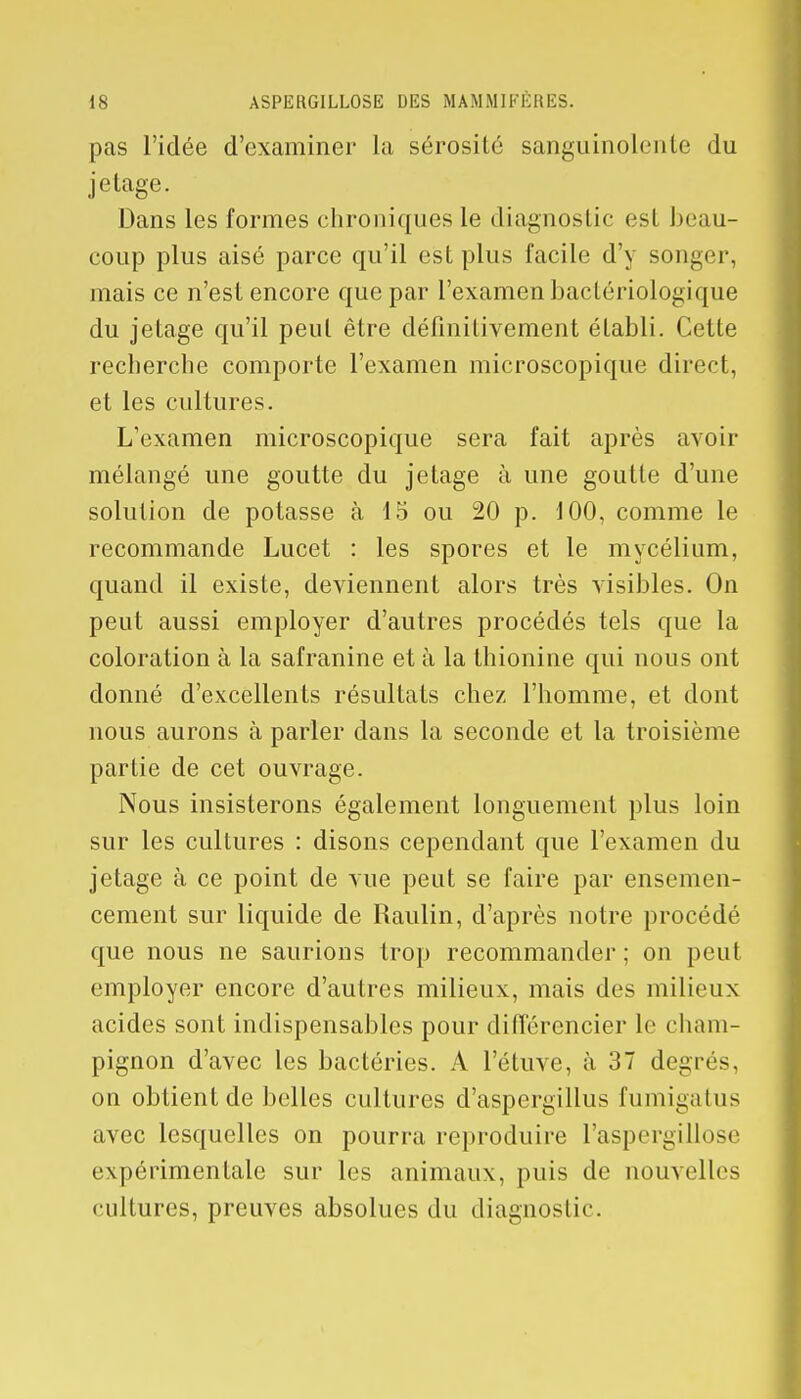 pas l'idée d'examiner la sérosité sanguinolente du jétage. Dans les formes chroniques le diagnostic est beau- coup plus aisé parce qu'il est plus facile d'y songer, mais ce n'est encore que par l'examen bactériologique du jetage qu'il peut être définitivement établi. Celle recherche comporte l'examen microscopique direct, et les cultures. L'examen microscopique sera fait après avoir mélangé une goutte du jetage à une goutte d'une solution de potasse à 15 ou 20 p. 100, comme le recommande Lucet : les spores et le mycélium, quand il existe, deviennent alors très visibles. On peut aussi employer d'autres procédés tels que la coloration à la safranine et à la thionine qui nous ont donné d'excellents résultats chez l'homme, et dont nous aurons à parler dans la seconde et la troisième partie de cet ouvrage. Nous insisterons également longuement plus loin sur les cultures : disons cependant que l'examen du jetage à ce point de vue peut se faire par ensemen- cement sur liquide de Raulin, d'après notre procédé que nous ne saurions trop recommander ; on peut employer encore d'autres milieux, mais des milieux acides sont indispensables pour différencier le cham- pignon d'avec les bactéries. A l'étuve, à 37 degrés, on obtient de belles cultures d'aspergillus fumigatus avec lesquelles on pourra reproduire l'aspcrgillose expérimentale sur les animaux, puis de nouvelles cultures, preuves absolues du diagnostic.