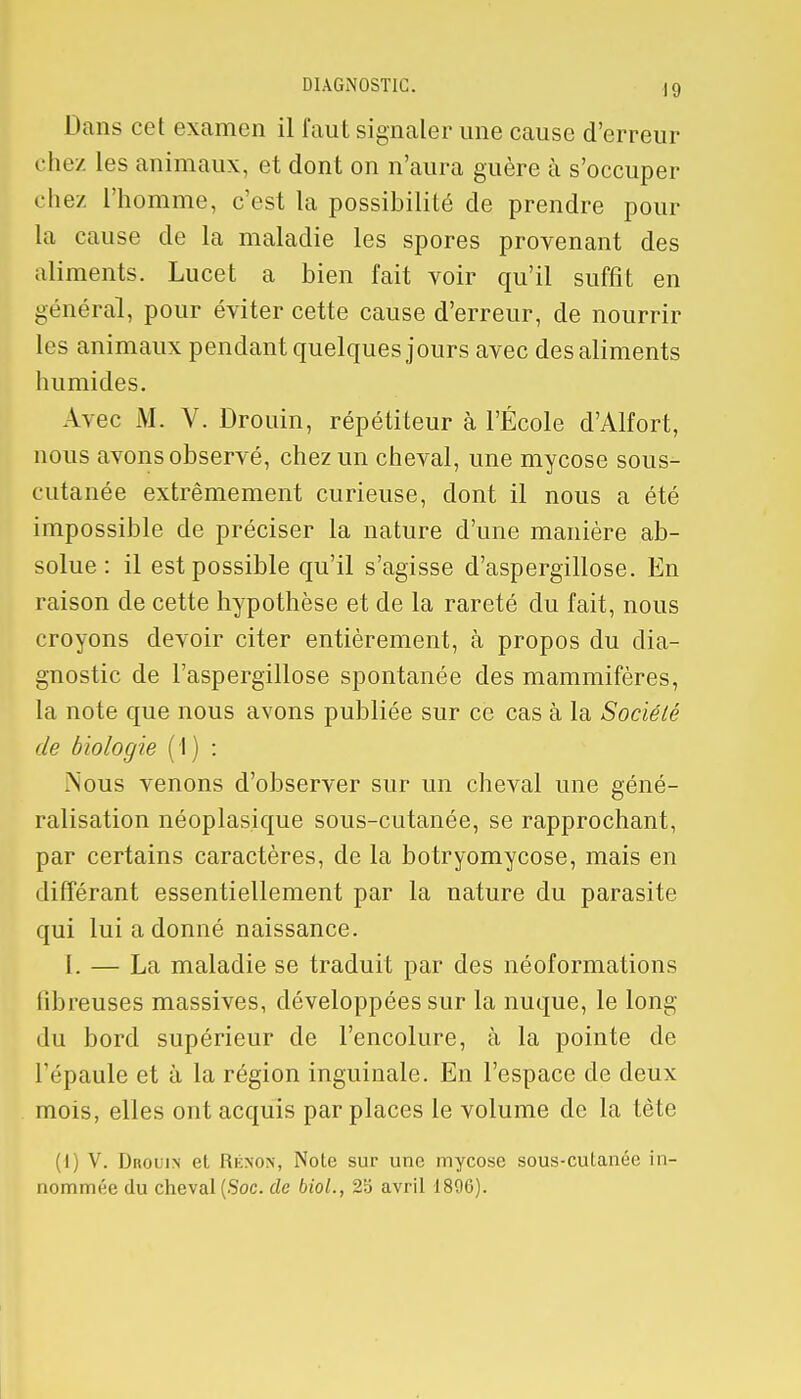 Dans cet examen il faut signaler une cause d'erreur ( liez les animaux, et dont on n'aura guère à s'occuper chez l'homme, c'est la possibilité de prendre pour La cause de la maladie les spores provenant des aliments. Lucet a bien fait voir qu'il suffit en général, pour éviter cette cause d'erreur, de nourrir les animaux pendant quelques jours avec des aliments humides. Avec M. V. Drouin, répétiteur à l'École d'Alfort, nous avons observé, chez un cheval, une mycose sous- cutanée extrêmement curieuse, dont il nous a été impossible de préciser la nature d'une manière ab- solue : il est possible qu'il s'agisse d'aspergillose. En raison de cette hypothèse et de la rareté du fait, nous croyons devoir citer entièrement, à propos du dia- gnostic de l'aspergillose spontanée des mammifères, la note que nous avons publiée sur ce cas à la Société de biologie (1) : Nous venons d'observer sur un cheval une géné- ralisation néoplasique sous-cutanée, se rapprochant, par certains caractères, de la botryomycose, mais en différant essentiellement par la nature du parasite qui lui a donné naissance. I. — La maladie se traduit par des néoformations fibreuses massives, développées sur la nuque, le long du bord supérieur de l'encolure, à la pointe de l'épaule et à la région inguinale. En l'espace de deux mois, elles ont acquis par places le volume de la tête l V. Drouin et Rénon, Note sur une mycose sous-cutanée in- nommée du cheval (Soc. de biol., 25 avril 1896).