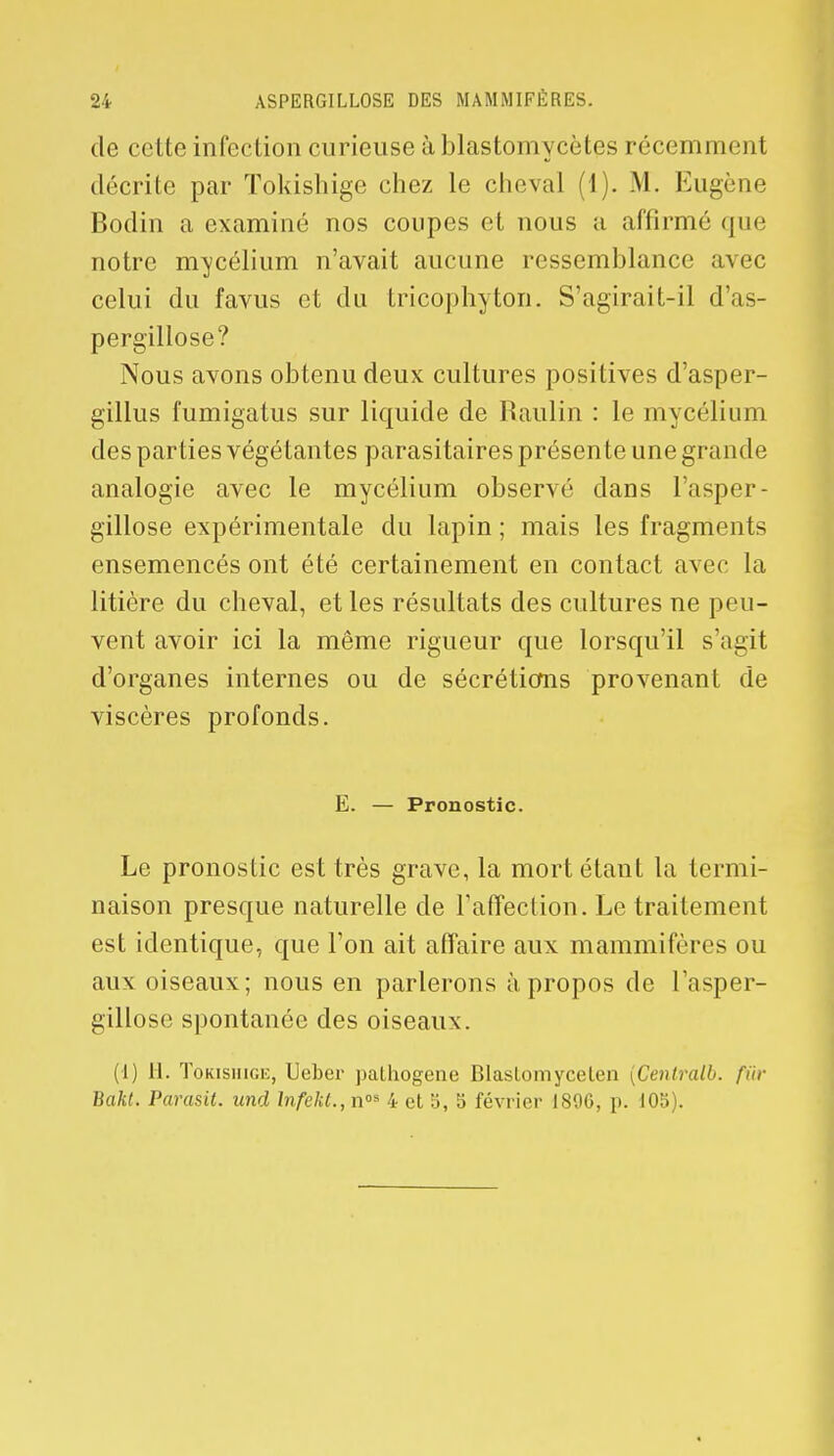 de celte infection curieuse à blastomycètcs récemment décrite par Tokishige chez le cheval (1). M. Eugène Bodin a examiné nos coupes et nous a affirmé que notre mycélium n'avait aucune ressemblance avec celui du favus et du tricophyton. S'agirait-il d'as- pergillose? Nous avons obtenu deux cultures positives d'asper- gillus fumigatus sur liquide de Baulin : le mycélium des parties végétantes parasitaires présente une gra nde analogie avec le mycélium observé dans l'asper- gillose expérimentale du lapin ; mais les fragments ensemencés ont été certainement en contact avec la litière du cheval, et les résultats des cultures ne peu- vent avoir ici la même rigueur que lorsqu'il s'agit d'organes internes ou de sécrétions provenant de viscères profonds. E. — Pronostic. Le pronostic est très grave, la mort étant la termi- naison presque naturelle de l'affection. Le traitement est identique, que l'on ait affaire aux mammifères ou aux oiseaux; nous en parlerons à propos de l'asper- gillose spontanée des oiseaux. (1) H. Tokishige, Ueber pathogène Blaslomycelen (Cenlralb. fur Vakt. Parasit. und lnfekt.,n°* 4 et 5, 5 février I80G, p. 105).