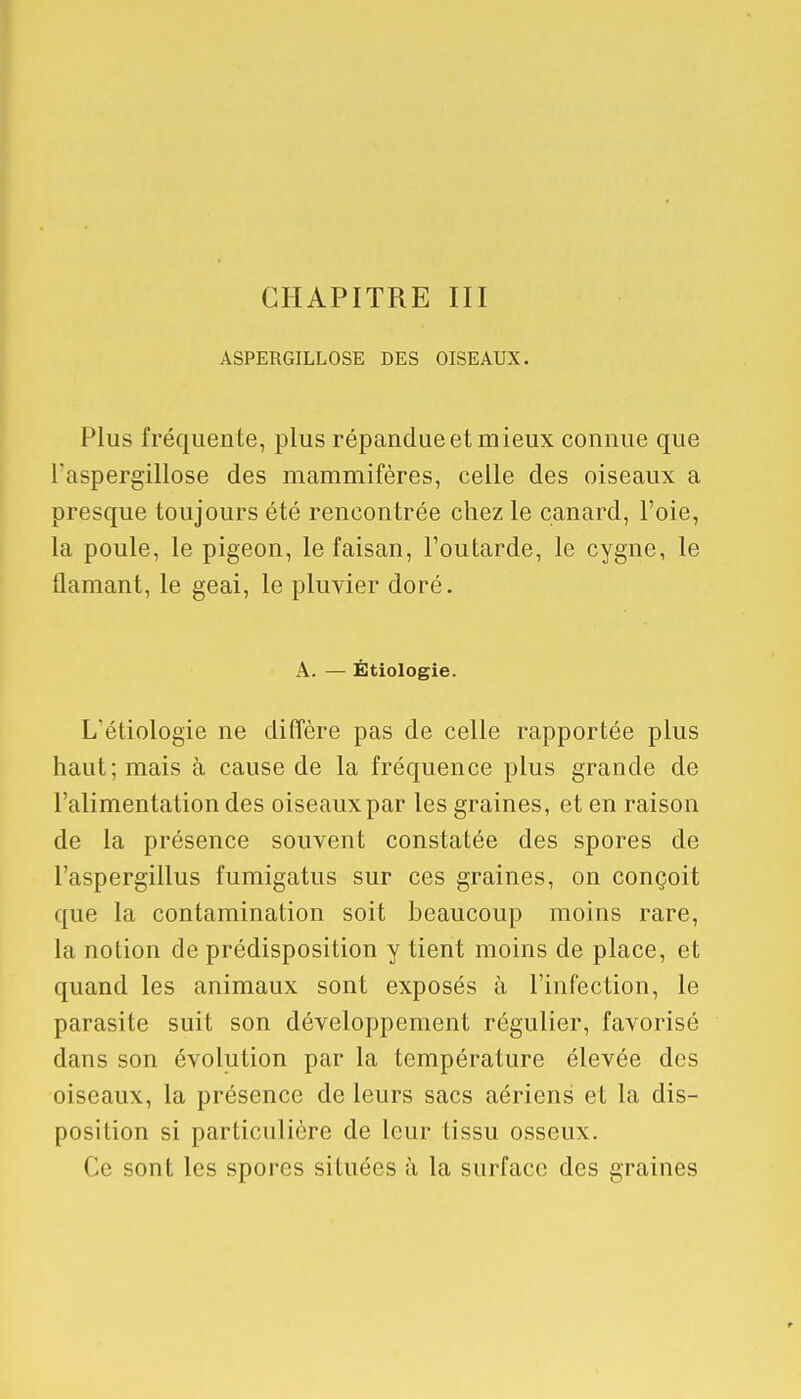 ASPERGILLOSE DES OISEAUX. Plus fréquente, plus répandue et mieux connue que l'aspergillose des mammifères, celle des oiseaux a presque toujours été rencontrée chez le canard, l'oie, la poule, le pigeon, le faisan, l'outarde, le cygne, le flamant, le geai, le pluvier doré. A. — Étiologie. L/étiologie ne diffère pas de celle rapportée plus haut; mais à cause de la fréquence plus grande de l'alimentation des oiseaux par les graines, et en raison de la présence souvent constatée des spores de l'aspergillus fumigatus sur ces graines, on conçoit que la contamination soit beaucoup moins rare, la notion de prédisposition y tient moins de place, et quand les animaux sont exposés à l'infection, le parasite suit son développement régulier, favorisé dans son évolution par la température élevée des oiseaux, la présence de leurs sacs aériens et la dis- position si particulière de leur tissu osseux. Ce sont les spores situées à la surface des graines