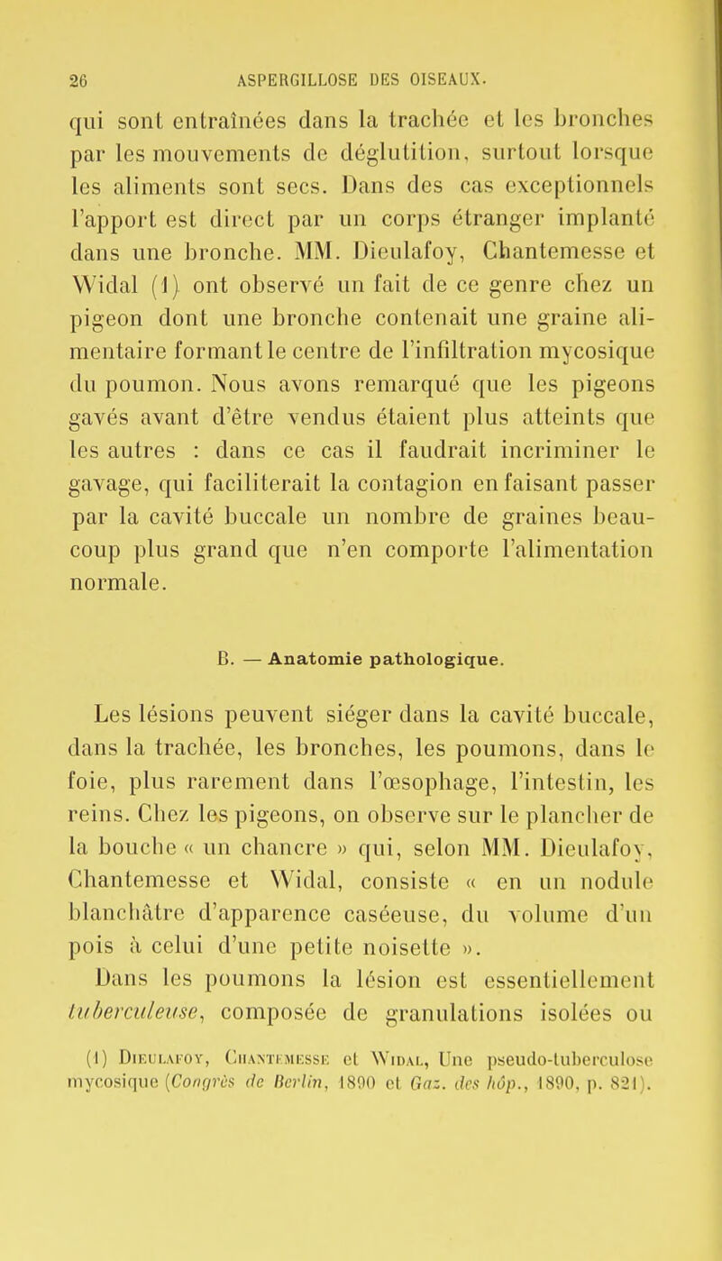 qui sont entraînées dans la trachée et les bronches par les mouvements de déglutition, surtout lorsque les aliments sont secs. Dans des cas exceptionnels l'apport est direct par un corps étranger implanté dans une bronche. MM. Dieulafoy, Chantemesse et Widal (1) ont observé un fait de ce genre chez un pigeon dont une bronche contenait une graine ali- mentaire formant le centre de l'infiltration mycosique du poumon. Nous avons remarqué que les pigeons gavés avant d'être vendus étaient plus atteints que les autres : dans ce cas il faudrait incriminer le gavage, qui faciliterait la contagion en faisant passer par la cavité buccale un nombre de graines beau- coup plus grand que n'en comporte l'alimentation normale. B. — Anatomie pathologique. Les lésions peuvent siéger dans la cavité buccale, dans la trachée, les bronches, les poumons, dans le foie, plus rarement dans l'œsophage, l'intestin, les reins. Chez les pigeons, on observe sur le plancher de la bouche « un chancre » qui, selon MM. Dieulafoy, Chantemesse et Widal, consiste « en un nodule blanchâtre d'apparence caséeuse, du volume d'un pois à celui d'une petite noisette ». Dans les poumons la lésion est essentiellement tuberculeuse, composée de granulations isolées ou (I) Dieulafoy, Chantemesse cl Widal, Une pseudo-tuberculose mycosique (Conç/rùs de Berlin, 1890 et Gaz. des hôp., 1800, p. 821).